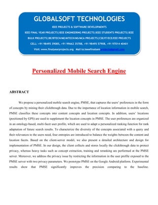 Personalized Mobile Search Engine
ABSTRACT
We propose a personalized mobile search engine, PMSE, that captures the users’ preferences in the form
of concepts by mining their clickthrough data. Due to the importance of location information in mobile search,
PMSE classifies these concepts into content concepts and location concepts. In addition, users’ locations
(positioned by GPS) are used to supplement the location concepts in PMSE. The user preferences are organized
in an ontology-based, multi-facet user profile, which are used to adapt a personalized ranking function for rank
adaptation of future search results. To characterize the diversity of the concepts associated with a query and
their relevances to the users need, four entropies are introduced to balance the weights between the content and
location facets. Based on the client-server model, we also present a detailed architecture and design for
implementation of PMSE. In our design, the client collects and stores locally the clickthrough data to protect
privacy, whereas heavy tasks such as concept extraction, training and reranking are performed at the PMSE
server. Moreover, we address the privacy issue by restricting the information in the user profile exposed to the
PMSE server with two privacy parameters. We prototype PMSE on the Google Android platform. Experimental
results show that PMSE significantly improves the precision comparing to the baseline.
GLOBALSOFT TECHNOLOGIES
IEEE PROJECTS & SOFTWARE DEVELOPMENTS
IEEE FINAL YEAR PROJECTS|IEEE ENGINEERING PROJECTS|IEEE STUDENTS PROJECTS|IEEE
BULK PROJECTS|BE/BTECH/ME/MTECH/MS/MCA PROJECTS|CSE/IT/ECE/EEE PROJECTS
CELL: +91 98495 39085, +91 99662 35788, +91 98495 57908, +91 97014 40401
Visit: www.finalyearprojects.org Mail to:ieeefinalsemprojects@gmail.com
 