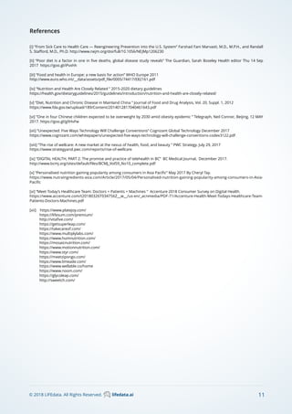 11© 2018 LIFEdata. All Rights Reserved. lifedata.ai
References
[i] “From Sick Care to Health Care — Reengineering Prevention into the U.S. System” Farshad Fani Marvasti, M.D., M.P.H., and Randall
S. Staﬀord, M.D., Ph.D. http://www.nejm.org/doi/full/10.1056/NEJMp1206230
[ii] “Poor diet is a factor in one in ﬁve deaths, global disease study reveals” The Guardian, Sarah Boseley Health editor Thu 14 Sep
2017 https://goo.gl/iPvxhh
[iii] “Food and health in Europe: a new basis for action” WHO Europe 2011
http://www.euro.who.int/__data/assets/pdf_ﬁle/0005/74417/E82161.pdf
[iv] “Nutrition and Health Are Closely Related ” 2015-2020 dietary guidelines
https://health.gov/dietaryguidelines/2015/guidelines/introduction/nutrition-and-health-are-closely-related/
[v] “Diet, Nutrition and Chronic Disease in Mainland China ” Journal of Food and Drug Analysis, Vol. 20, Suppl. 1, 2012
https://www.fda.gov.tw/upload/189/Content/2014012817040461643.pdf
[vi] ”One in four Chinese children expected to be overweight by 2030 amid obesity epidemic ” Telegraph, Neil Connor, Beijing, 12 MAY
2017. https://goo.gl/gXHvFw
[vii] “Unexpected: Five Ways Technology Will Challenge Conventions” Cognizant Global Technology December 2017
https://www.cognizant.com/whitepapers/unexpected-ﬁve-ways-technology-will-challenge-conventions-codex3122.pdf
[viii] “The rise of wellcare: A new market at the nexus of health, food, and beauty ” PWC Strategy. July 29, 2017
https://www.strategyand.pwc.com/reports/rise-of-wellcare
[ix] “DIGITAL HEALTH, PART 2: The promise and practice of telehealth in BC” BC Medical Journal, December 2017.
http://www.bcmj.org/sites/default/ﬁles/BCMJ_Vol59_No10_complete.pdf
[x] “Personalised nutrition gaining popularity among consumers in Asia Paciﬁc” May 2017 By Cheryl Tay.
https://www.nutraingredients-asia.com/Article/2017/05/04/Personalised-nutrition-gaining-popularity-among-consumers-in-Asia-
Paciﬁc
[xi] “Meet Today’s Healthcare Team: Doctors + Patients + Machines ” Accenture 2018 Consumer Survey on Digital Health.
https://www.accenture.com/t20180326T034756Z__w__/us-en/_acnmedia/PDF-71/Accenture-Health-Meet-Todays-Healthcare-Team-
Patients-Doctors-Machines.pdf
[xii] https://www.platejoy.com/
https://lifesum.com/premium/
http://vitaﬁve.com/
https://getsuperleap.com/
https://takecareof.com/
https://www.multiplylabs.com/
https://www.humnutrition.com/
https://mosaicnutrition.com/
https://www.motionnutrition.com/
https://www.styr.com/
https://meetzipongo.com/
https://www.limeade.com/
https://www.wellable.co/home
https://www.noom.com/
https://glycoleap.com/
http://sweetch.com/
 