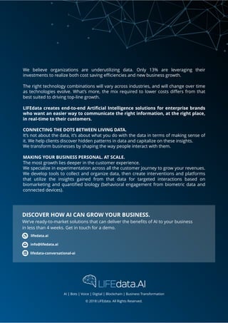 We believe organizations are underutilizing data. Only 13% are leveraging their
investments to realize both cost saving eﬃciencies and new business growth.
The right technology combinations will vary across industries, and will change over time
as technologies evolve. What’s more, the mix required to lower costs diﬀers from that
best suited to driving top-line growth.
LIFEdata creates end-to-end Artiﬁcial Intelligence solutions for enterprise brands
who want an easier way to communicate the right information, at the right place,
in real-time to their customers.
CONNECTING THE DOTS BETWEEN LIVING DATA. 
It’s not about the data, it’s about what you do with the data in terms of making sense of
it. We help clients discover hidden patterns in data and capitalize on these insights.
We transform businesses by shaping the way people interact with them.
MAKING YOUR BUSINESS PERSONAL. AT SCALE. 
The most growth lies deeper in the customer experience. 
We specialize in experimentation across all the customer journey to grow your revenues.
We develop tools to collect and organize data, then create interventions and platforms
that utilize the insights gained from that data for targeted interactions based on
biomarketing and quantiﬁed biology (behavioral engagement from biometric data and
connected devices).
© 2018 LIFEdata. All Rights Reserved.
info@lifedata.ai
lifedata.ai
DISCOVER HOW AI CAN GROW YOUR BUSINESS.
We’ve ready-to-market solutions that can deliver the beneﬁts of AI to your business
in less than 4 weeks. Get in touch for a demo.
lifedata-conversational-ai
AI | Bots | Voice | Digital | Blockchain | Business Transformation
 