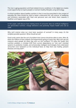 The rise in aging population and food related chronic conditions in the digital era creates
a vast opportunity to inspire people to maintain healthy lifestyles using technology.
A critical condition about healthy nutrition is that it must be prescribed in the context of
everyday life. Data should be used to better understand the 'soft science' of wellbeing
and emotions associated with food and personal care and direct them towards a
healthier and happier way of life.
In this paper, we’ll discuss how making sense of consumer data via artiﬁcial intelligence
can personalize nutrition, change behaviors and positively impact health and cost at
scale.
1© 2018 LIFEdata. All Rights Reserved. lifedata.ai
Why can’t science solve our most basic question of survival? In many ways, it’s the
simplest possible question: What should we eat?
Food surely seems like the sort of problem that science should be able to solve. After all,
there are millions of test subjects and experiments going on every day. Why can’t we just
measure what people do every day and run the numbers? To solve the health and
nutrition problem, a mindset shift from current dependence on “sick care” oriented
systems to predictive models, and emotionally intelligent technologies that understand
consumers (not “patients”) at the individual level, to help them eat healthy, prevent
diseases and stay well [i]
.
 