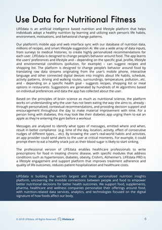 Use Data for Nutritional Fitness
LIFEdata is an artiﬁcial intelligence based nutrition and lifestyle platform that helps
individuals adopt a healthy nutrition by learning and utilizing each person’s life habits,
environment, motivations, and behavioral change patterns.
Our platform’s mobile app and web interface sync with our database of nutrition data,
millions of recipes, and smart lifestyle suggestion AI. We use a wide array of data inputs,
from surveys to medical histories, to create highly personalized recommendations for
each user. LIFEdata is designed to change people’s behavior around food. The app learns
the users’ preferences and lifestyle and – depending on the speciﬁc goal, proﬁle, lifestyle
and environmental conditions (pollution, for example) – can suggest recipes and
shopping list. The platform is designed to change people’s behavior around food by
translating raw data streams originating from the user’s mobile phone, interactive
language and other connected digital devices into insights about life habits, schedule,
activity patterns, driving and walking routes, surroundings, temperature, pollution…etc.
and - depending on a speciﬁc health goal - suggests recipes, shopping list or meal
options in restaurants. Suggestions are generated by hundreds of AI algorithms based
on individual preferences and data the app has collected about the user. 
Based on the principles of brain science as much as nutritional science, the platform
works on understanding why the user has not been eating the way she aims to, already -
through personalized, contextual recommendations, and providing decision support and
encouragement throughout the day to make material improvement with time. For a
person living with diabetes, this may look like their diabetes app urging them to eat an
apple as they're entering the gym before a workout
Messages are analyzed to identify what types of messages, emitted where and when,
result in better compliance (e.g. time of the day, location, activity, eﬀect of consecutive
nudges of diﬀerent types,… etc). By knowing the user’s real-world habits and activities,
an app provider could send alerts to the user at critical moments. For example, it could
prompt them to eat a healthy snack just as their blood sugar is likely to start sinking.
The professional version of LIFEdata enables healthcare professionals to write
prescriptions for food in treating chronic disease, with speciﬁc modules that address
conditions such as hypertension, diabetes, obesity, Crohn’s, Alzheimer’s. LIFEdata PRO is
a lifestyle engagement and support platform that improves treatment adherence and
quality of life outcomes, reduces patient hospitalization and healthcare costs.
LIFEdata is building the world’s largest and most personalized nutrition insights
platform, uncovering the invisible connections between people and food to empower
better nutritional decisions for better health outcomes. We support food, supplements,
pharma, healthcare and wellness companies personalize their oﬀerings around food,
with nutrition-related data services, analytics, and technologies focused on the digital
signature of how foods aﬀect our body.
6© 2018 LIFEdata. All Rights Reserved. lifedata.ai
 