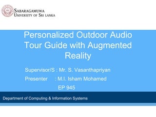 Personalized Outdoor Audio
Tour Guide with Augmented
Reality
Supervisor/S : Mr. S. Vasanthapriyan
Presenter : M.I. Isham Mohamed
EP 945
Department of Computing & Information Systems
 