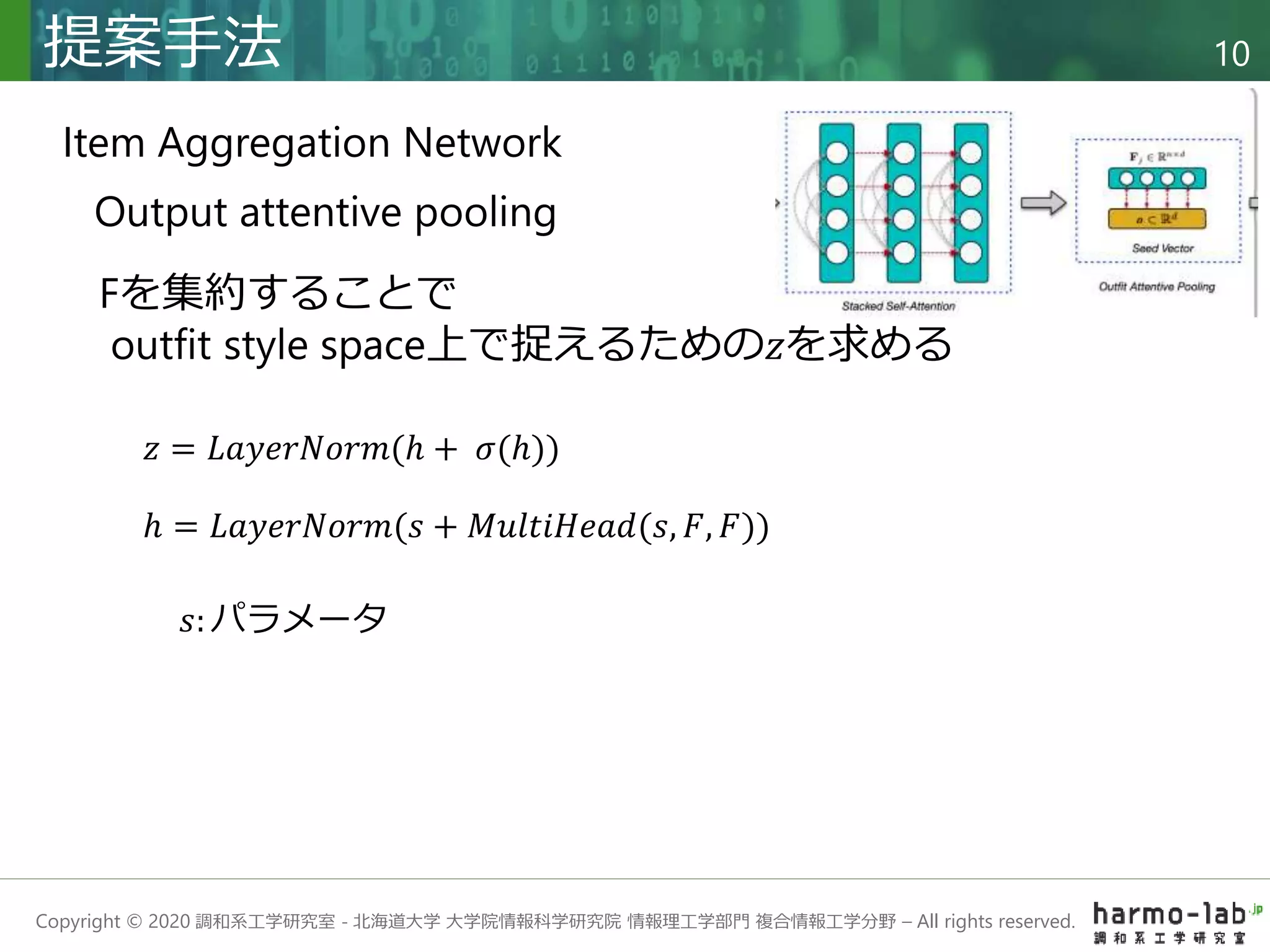 Copyright © 2020 調和系工学研究室 - 北海道大学 大学院情報科学研究院 情報理工学部門 複合情報工学分野 – All rights reserved.
提案手法 10
Output attentive pooling
𝑧 = 𝐿𝑎𝑦𝑒𝑟𝑁𝑜𝑟𝑚(ℎ + 𝜎(ℎ))
ℎ = 𝐿𝑎𝑦𝑒𝑟𝑁𝑜𝑟𝑚(𝑠 + 𝑀𝑢𝑙𝑡𝑖𝐻𝑒𝑎𝑑(𝑠, 𝐹, 𝐹))
Item Aggregation Network
Fを集約することで
outfit style space上で捉えるための𝑧を求める
𝑠: パラメータ
 