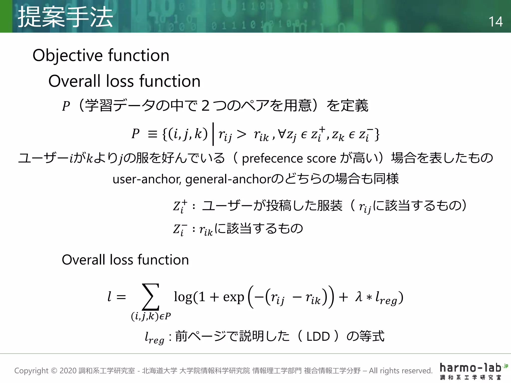 Copyright © 2020 調和系工学研究室 - 北海道大学 大学院情報科学研究院 情報理工学部門 複合情報工学分野 – All rights reserved.
提案手法 14
Objective function
Overall loss function
𝑃（学習データの中で２つのペアを用意）を定義
ユーザー𝑖が𝑘より𝑗の服を好んでいる（ prefecence score が高い）場合を表したもの
𝑙 =
(𝑖,𝑗,𝑘)𝜖𝑃
log(1 + exp − 𝑟𝑖𝑗 − 𝑟𝑖𝑘 + 𝜆 ∗ 𝑙𝑟𝑒𝑔)
𝑃 ≡ { 𝑖, 𝑗, 𝑘 𝑟𝑖𝑗 > 𝑟𝑖𝑘 , ∀𝑧𝑗 𝜖 𝑧𝑖
+
, 𝑧𝑘 𝜖 𝑧𝑖
−
}
𝑍𝑖
−
∶ 𝑟𝑖𝑘に該当するもの
𝑍𝑖
+
∶ ユーザーが投稿した服装（ 𝑟𝑖𝑗に該当するもの）
user-anchor, general-anchorのどちらの場合も同様
𝑙𝑟𝑒𝑔 : 前ページで説明した（ LDD ）の等式
Overall loss function
 