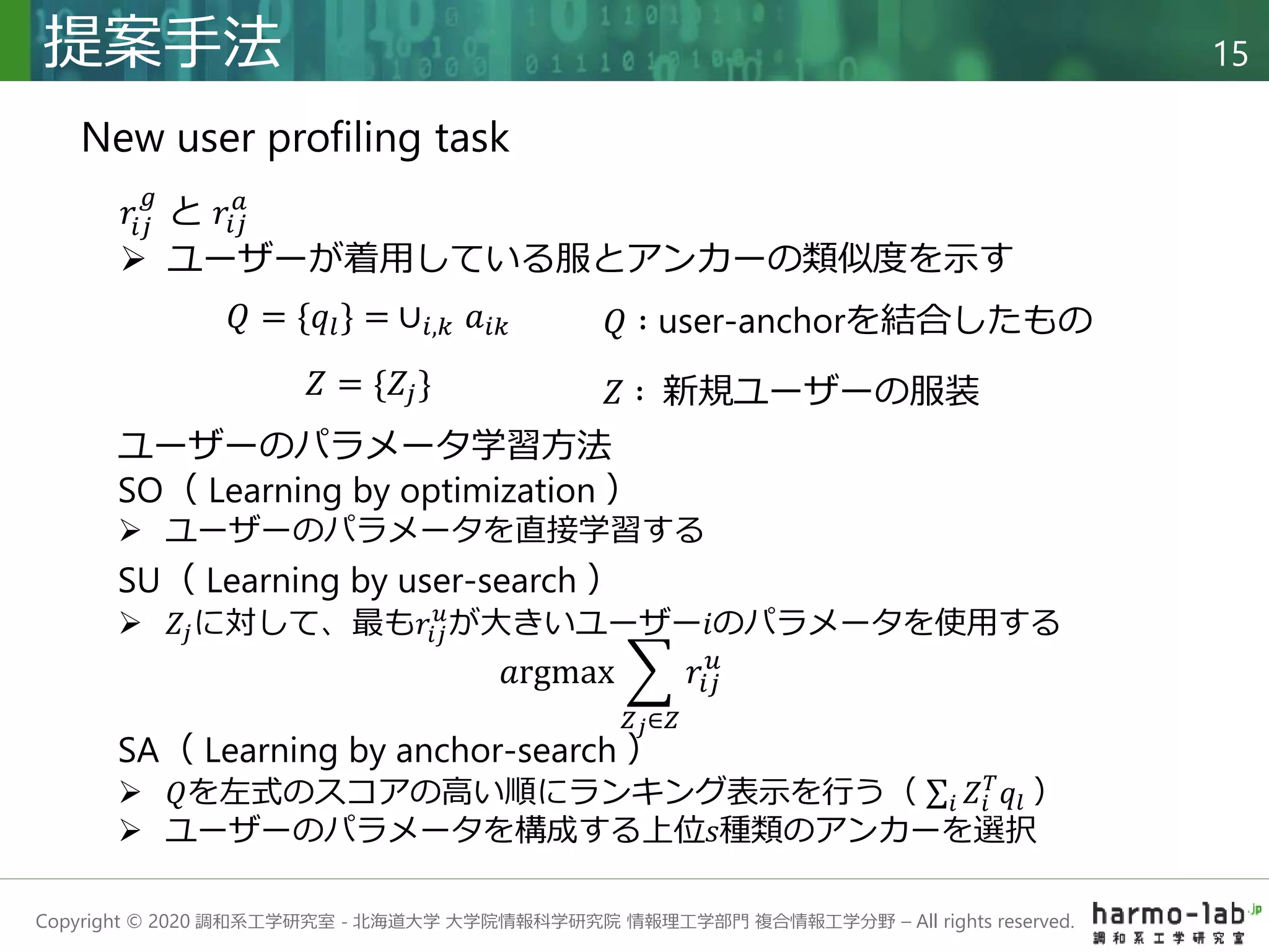 Copyright © 2020 調和系工学研究室 - 北海道大学 大学院情報科学研究院 情報理工学部門 複合情報工学分野 – All rights reserved.
提案手法 15
New user profiling task
𝑟𝑖𝑗
𝑔
と 𝑟𝑖𝑗
𝑎
 ユーザーが着用している服とアンカーの類似度を示す
SA（ Learning by anchor-search ）
 𝑄を左式のスコアの高い順にランキング表示を行う（ 𝑖 𝑍𝑖
𝑇
𝑞𝑙 ）
 ユーザーのパラメータを構成する上位𝑠種類のアンカーを選択
𝑄 = {𝑞𝑙} = ∪𝑖,𝑘 𝑎𝑖𝑘
𝑍 = {𝑍𝑗}
SO（ Learning by optimization ）
 ユーザーのパラメータを直接学習する
SU（ Learning by user-search ）
 𝑍𝑗に対して、最も𝑟𝑖𝑗
𝑢
が大きいユーザー𝑖のパラメータを使用する
𝑎rgmax
𝑍𝑗∈𝑍
𝑟𝑖𝑗
𝑢
𝑄 ∶ user-anchorを結合したもの
𝑍 ∶ 新規ユーザーの服装
ユーザーのパラメータ学習方法
 