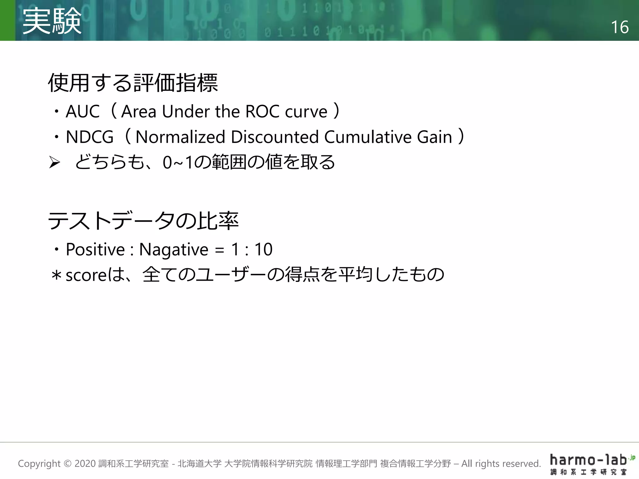Copyright © 2020 調和系工学研究室 - 北海道大学 大学院情報科学研究院 情報理工学部門 複合情報工学分野 – All rights reserved.
実験 16
使用する評価指標
・AUC（ Area Under the ROC curve ）
・NDCG（ Normalized Discounted Cumulative Gain ）
 どちらも、0~1の範囲の値を取る
テストデータの比率
・Positive : Nagative = 1 : 10
＊scoreは、全てのユーザーの得点を平均したもの
 
