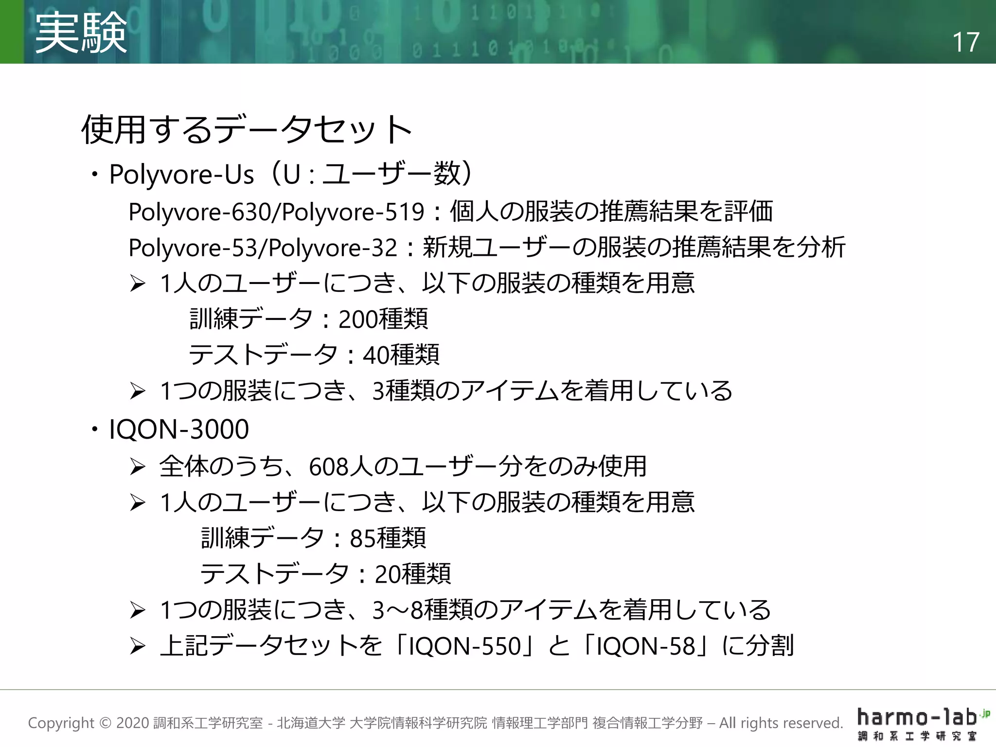 Copyright © 2020 調和系工学研究室 - 北海道大学 大学院情報科学研究院 情報理工学部門 複合情報工学分野 – All rights reserved.
実験 17
使用するデータセット
・Polyvore-Us（U : ユーザー数）
Polyvore-630/Polyvore-519：個人の服装の推薦結果を評価
Polyvore-53/Polyvore-32：新規ユーザーの服装の推薦結果を分析
 1人のユーザーにつき、以下の服装の種類を用意
訓練データ：200種類
テストデータ：40種類
 1つの服装につき、3種類のアイテムを着用している
・IQON-3000
 全体のうち、608人のユーザー分をのみ使用
 1人のユーザーにつき、以下の服装の種類を用意
訓練データ：85種類
テストデータ：20種類
 1つの服装につき、3～8種類のアイテムを着用している
 上記データセットを「IQON-550」と「IQON-58」に分割
 