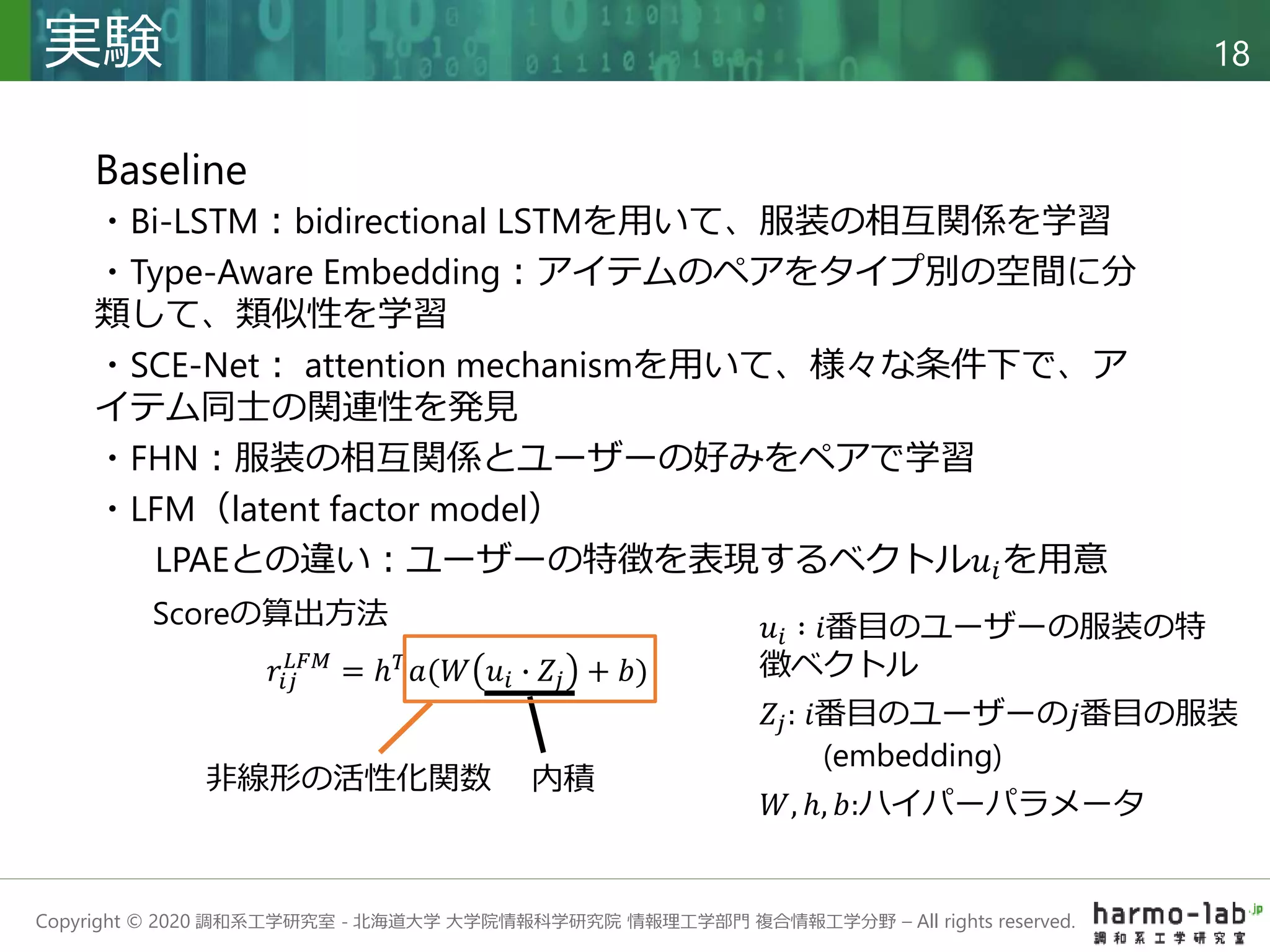 Copyright © 2020 調和系工学研究室 - 北海道大学 大学院情報科学研究院 情報理工学部門 複合情報工学分野 – All rights reserved.
実験 18
Baseline
・Bi-LSTM：bidirectional LSTMを用いて、服装の相互関係を学習
・Type-Aware Embedding：アイテムのペアをタイプ別の空間に分
類して、類似性を学習
・SCE-Net： attention mechanismを用いて、様々な条件下で、ア
イテム同士の関連性を発見
・FHN：服装の相互関係とユーザーの好みをペアで学習
・LFM（latent factor model）
LPAEとの違い：ユーザーの特徴を表現するベクトル𝑢𝑖を用意
𝑟𝑖𝑗
𝐿𝐹𝑀
= ℎ𝑇
𝑎(𝑊 𝑢𝑖 ∙ 𝑍𝑗 + 𝑏)
𝑢𝑖 ∶ 𝑖番目のユーザーの服装の特
徴ベクトル
𝑍𝑗: 𝑖番目のユーザーの𝑗番目の服装
(embedding)
𝑊, ℎ, 𝑏:ハイパーパラメータ
Scoreの算出方法
内積
非線形の活性化関数
 