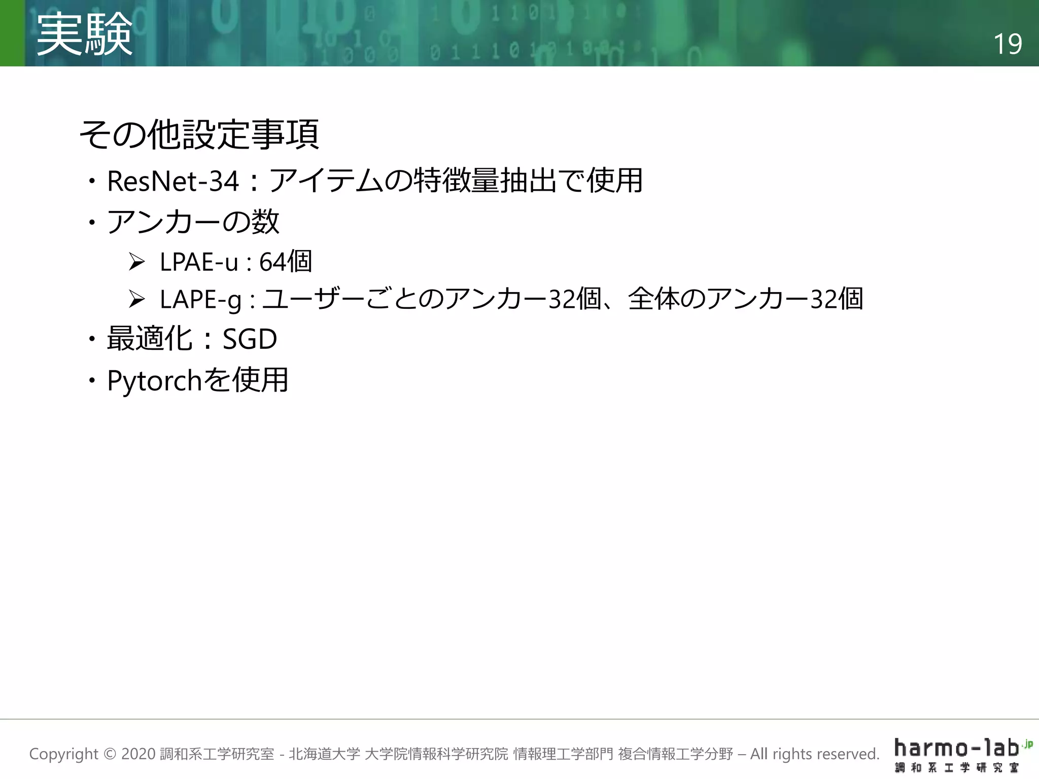 Copyright © 2020 調和系工学研究室 - 北海道大学 大学院情報科学研究院 情報理工学部門 複合情報工学分野 – All rights reserved.
実験 19
その他設定事項
・ResNet-34：アイテムの特徴量抽出で使用
・アンカーの数
 LPAE-u : 64個
 LAPE-g : ユーザーごとのアンカー32個、全体のアンカー32個
・最適化：SGD
・Pytorchを使用
 