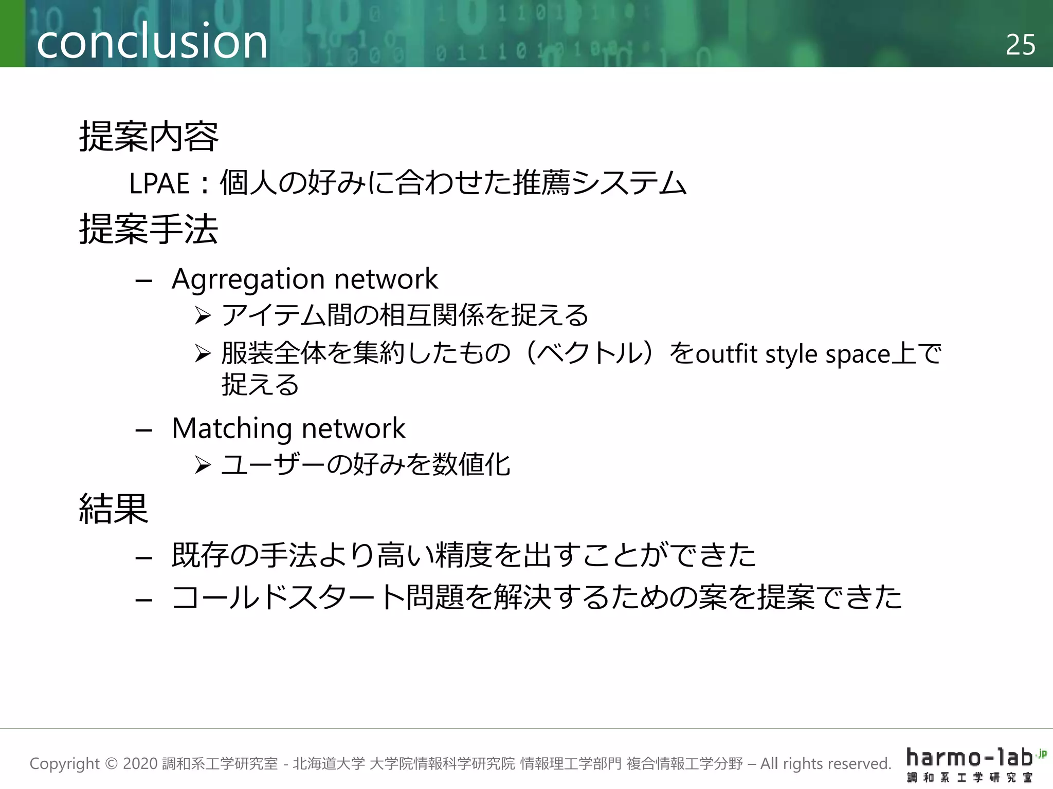 Copyright © 2020 調和系工学研究室 - 北海道大学 大学院情報科学研究院 情報理工学部門 複合情報工学分野 – All rights reserved.
conclusion 25
提案内容
LPAE：個人の好みに合わせた推薦システム
提案手法
– Agrregation network
 アイテム間の相互関係を捉える
 服装全体を集約したもの（ベクトル）をoutfit style space上で
捉える
– Matching network
 ユーザーの好みを数値化
結果
– 既存の手法より高い精度を出すことができた
– コールドスタート問題を解決するための案を提案できた
 