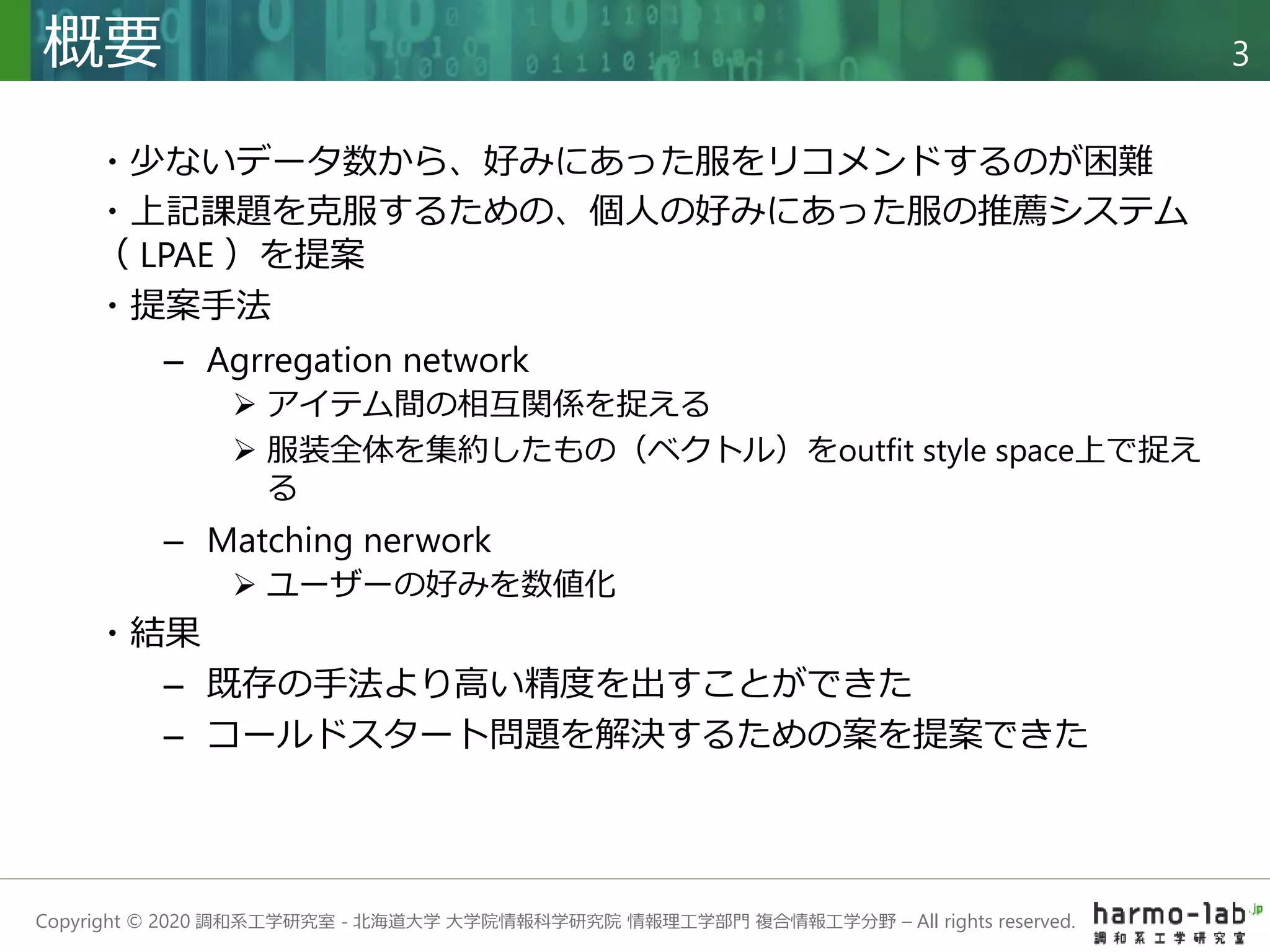Copyright © 2020 調和系工学研究室 - 北海道大学 大学院情報科学研究院 情報理工学部門 複合情報工学分野 – All rights reserved.
概要 3
・少ないデータ数から、好みにあった服をリコメンドするのが困難
・上記課題を克服するための、個人の好みにあった服の推薦システム
（ LPAE ）を提案
・提案手法
– Agrregation network
 アイテム間の相互関係を捉える
 服装全体を集約したもの（ベクトル）をoutfit style space上で捉え
る
– Matching nerwork
 ユーザーの好みを数値化
・結果
– 既存の手法より高い精度を出すことができた
– コールドスタート問題を解決するための案を提案できた
 