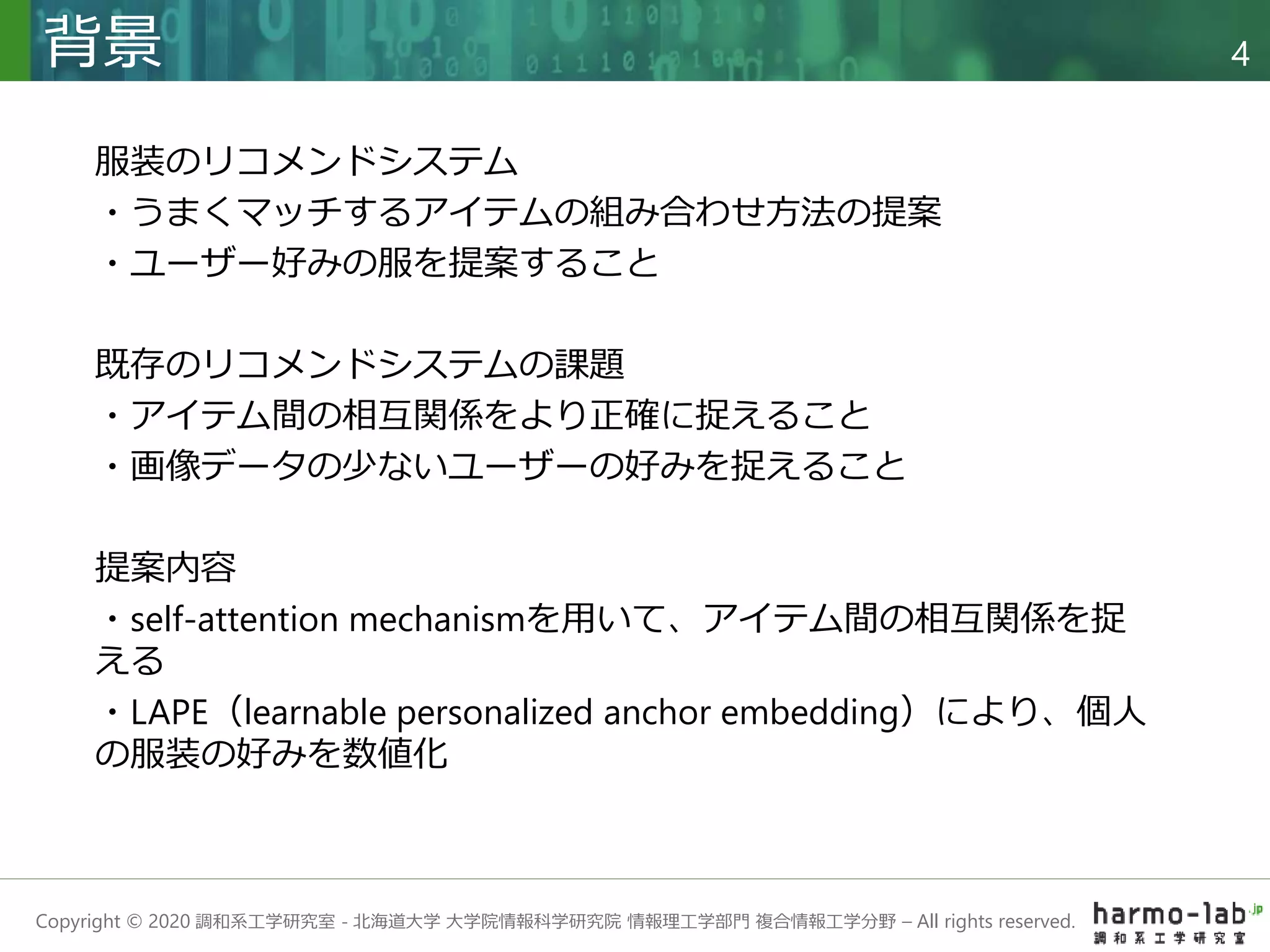 Copyright © 2020 調和系工学研究室 - 北海道大学 大学院情報科学研究院 情報理工学部門 複合情報工学分野 – All rights reserved.
背景 4
服装のリコメンドシステム
・うまくマッチするアイテムの組み合わせ方法の提案
・ユーザー好みの服を提案すること
既存のリコメンドシステムの課題
・アイテム間の相互関係をより正確に捉えること
・画像データの少ないユーザーの好みを捉えること
提案内容
・self-attention mechanismを用いて、アイテム間の相互関係を捉
える
・LAPE（learnable personalized anchor embedding）により、個人
の服装の好みを数値化
 