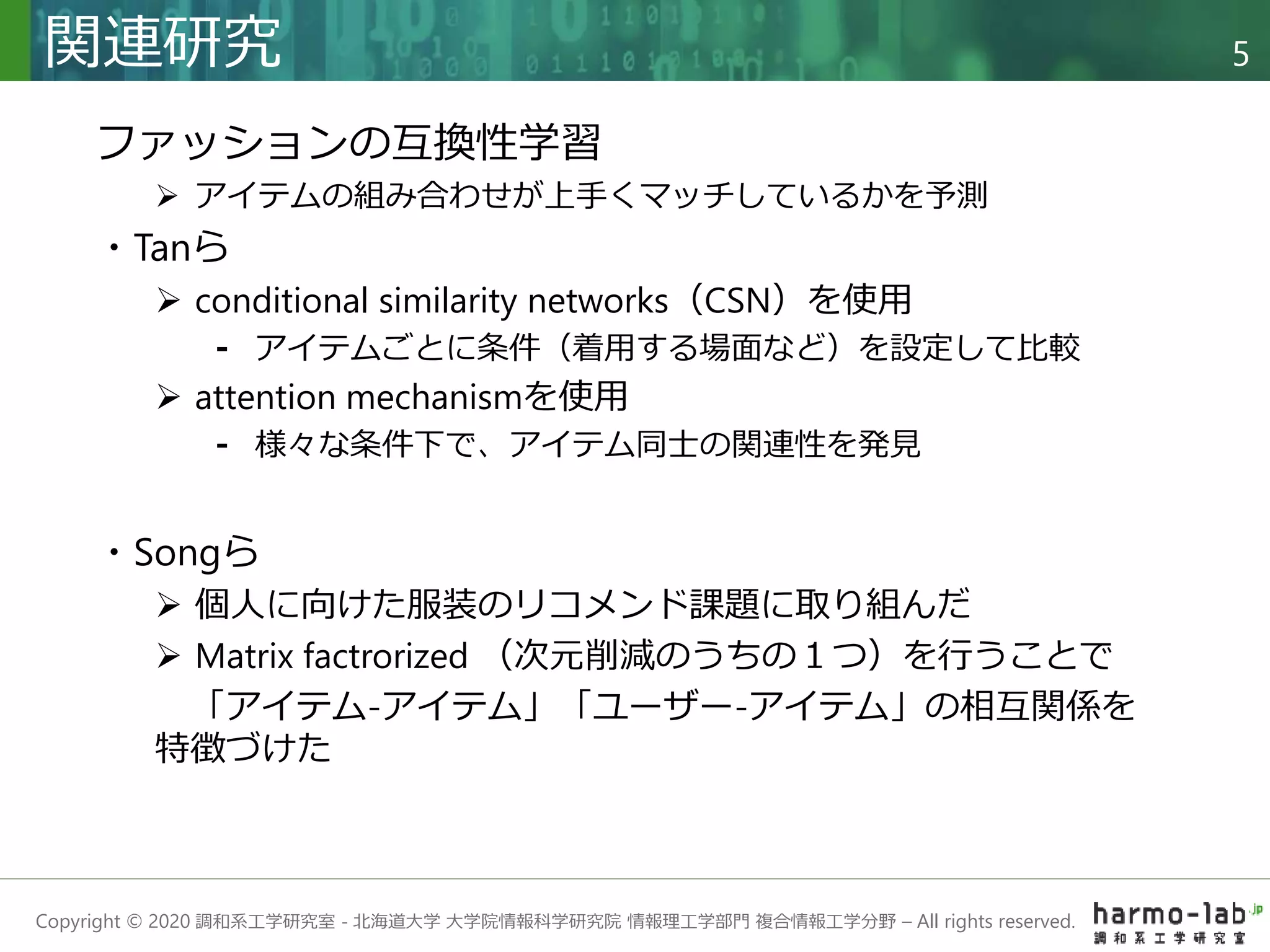 Copyright © 2020 調和系工学研究室 - 北海道大学 大学院情報科学研究院 情報理工学部門 複合情報工学分野 – All rights reserved.
関連研究 5
ファッションの互換性学習
 アイテムの組み合わせが上手くマッチしているかを予測
・Tanら
 conditional similarity networks（CSN）を使用
⁃ アイテムごとに条件（着用する場面など）を設定して比較
 attention mechanismを使用
⁃ 様々な条件下で、アイテム同士の関連性を発見
・Songら
 個人に向けた服装のリコメンド課題に取り組んだ
 Matrix factrorized （次元削減のうちの１つ）を行うことで
「アイテム-アイテム」「ユーザー-アイテム」の相互関係を
特徴づけた
 