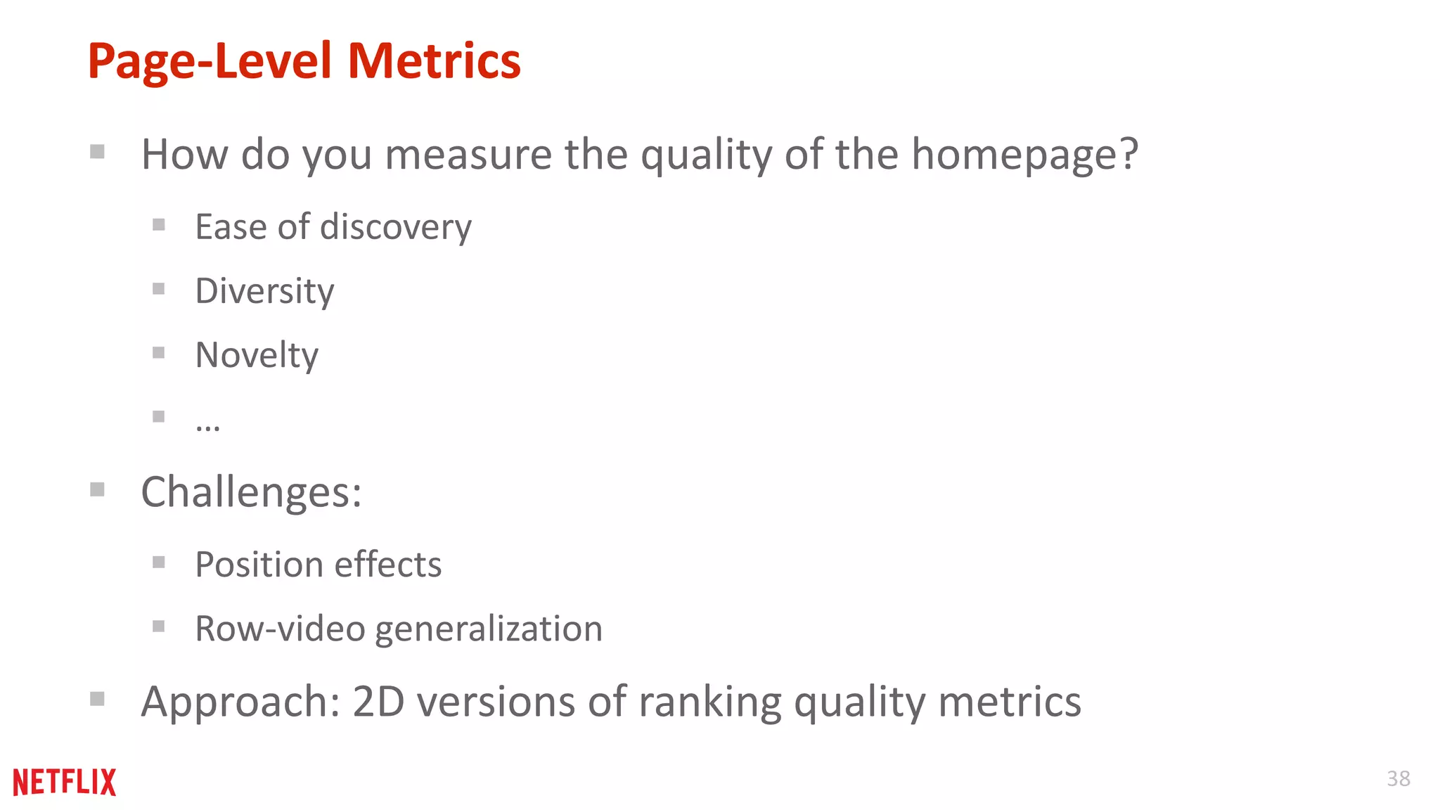 38 
Page-Level Metrics 
 How do you measure the quality of the homepage? 
 Ease of discovery 
 Diversity 
 Novelty 
 … 
 Challenges: 
 Position effects 
 Row-video generalization 
 Approach: 2D versions of ranking quality metrics 
 