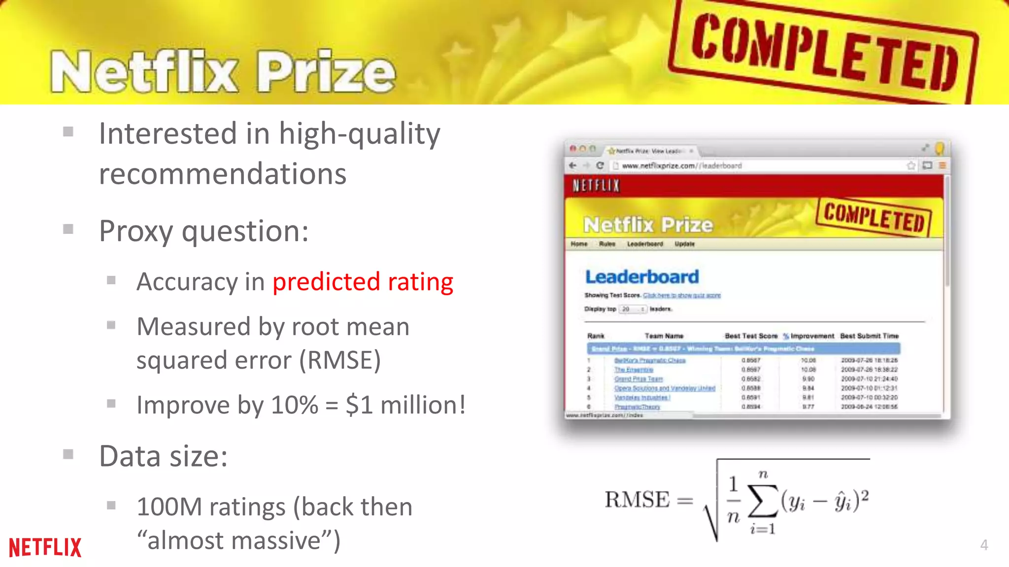 4 
 Interested in high-quality 
recommendations 
 Proxy question: 
 Accuracy in predicted rating 
 Measured by root mean 
squared error (RMSE) 
 Improve by 10% = $1 million! 
 Data size: 
 100M ratings (back then 
“almost massive”) 
 