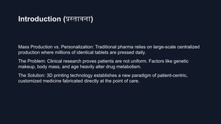 Introduction (प्रस्तावना)
Mass Production vs. Personalization: Traditional pharma relies on large-scale centralized
production where millions of identical tablets are pressed daily.
The Problem: Clinical research proves patients are not uniform. Factors like genetic
makeup, body mass, and age heavily alter drug metabolism.
The Solution: 3D printing technology establishes a new paradigm of patient-centric,
customized medicine fabricated directly at the point of care.
 