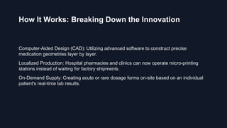 How It Works: Breaking Down the Innovation
Computer-Aided Design (CAD): Utilizing advanced software to construct precise
medication geometries layer by layer.
Localized Production: Hospital pharmacies and clinics can now operate micro-printing
stations instead of waiting for factory shipments.
On-Demand Supply: Creating acute or rare dosage forms on-site based on an individual
patient's real-time lab results.
 