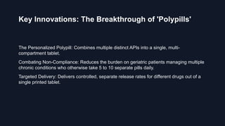 Key Innovations: The Breakthrough of 'Polypills'
The Personalized Polypill: Combines multiple distinct APIs into a single, multi-
compartment tablet.
Combating Non-Compliance: Reduces the burden on geriatric patients managing multiple
chronic conditions who otherwise take 5 to 10 separate pills daily.
Targeted Delivery: Delivers controlled, separate release rates for different drugs out of a
single printed tablet.
 