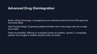 Advanced Drug Disintegration
Binder-Jetting Technology: Leveraging the core mechanics behind the first FDA-approved
3D-printed tablet.
High Porosity Design: Engineering tablets that flash-melt on the tongue with just a single
sip of water.
Patient Accessibility: Offering an invaluable solution for pediatric, geriatric, or dysphagia
patients who struggle to swallow standard solid oral doses.
 