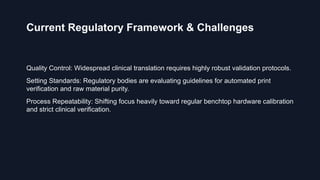 Current Regulatory Framework & Challenges
Quality Control: Widespread clinical translation requires highly robust validation protocols.
Setting Standards: Regulatory bodies are evaluating guidelines for automated print
verification and raw material purity.
Process Repeatability: Shifting focus heavily toward regular benchtop hardware calibration
and strict clinical verification.
 