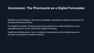 Conclusion: The Pharmacist as a Digital Formulator
Redefining the Profession: 3D printing completely changes the traditional boundaries of
everyday pharmacy practice.
The Digital Formulator: Elevating future pharmacists from simple distributors of pre-
packaged goods to active, tech-driven digital formulators.
Healthcare Infrastructure: Local, on-demand compounding will inevitably become a
standard cornerstone of modern medicine.
 