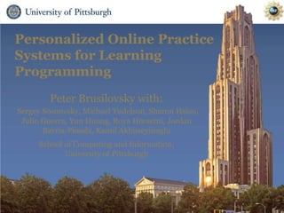 Personalized Online Practice
Systems for Learning
Programming
Peter Brusilovsky with:
Sergey Sosnovsky, Michael Yudelson, Sharon Hsiao,
Julio Guerra, Yun Huang, Roya Hosseini, Jordan
Barria-Pineda, Kamil Akhuseyinoglu
School of Computing and Information,
University of Pittsburgh
 