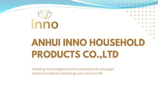 ANHUI INNO HOUSEHOLD
PRODUCTS CO.,LTD
A leading home fragrance china manufacturer who pays
attention to details and brings your vision to life
 