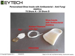 © Copyright Keytech S.r.l. 12/04/2015
Personalized Shoe Insole with Antibacterial – Anti Fungi
Additive
75 Shore A – 25 Shore D
(medical rubber approved)
Object not for sell, only filament testing, unauthorized copying
PROCESS
 