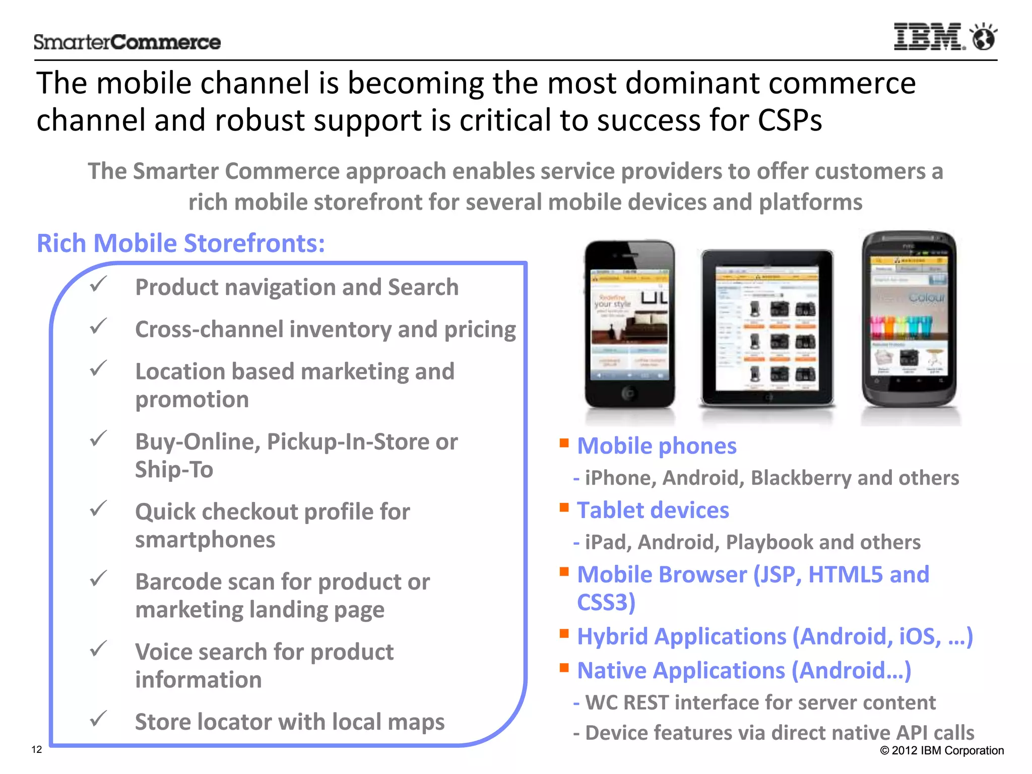 The	
  mobile	
  channel	
  is	
  becoming	
  the	
  most	
  dominant	
  commerce	
  
channel	
  and	
  robust	
  support	
  is	
  cri5cal	
  to	
  success	
  for	
  CSPs	
  
     The	
  Smarter	
  Commerce	
  approach	
  enables	
  service	
  providers	
  to	
  oﬀer	
  customers	
  a	
  
                rich	
  mobile	
  storefront	
  for	
  several	
  mobile	
  devices	
  and	
  plamorms
                                                                                                     	
  
Rich	
  Mobile	
  Storefronts:	
  
     ü  Product	
  naviga:on	
  and	
  Search	
  
     ü  Cross-­‐channel	
  inventory	
  and	
  pricing	
  
     ü  Loca:on	
  based	
  marke:ng	
  and	
  
         promo:on	
  
     ü  Buy-­‐Online,	
  Pickup-­‐In-­‐Store	
  or	
           §  Mobile	
  phones	
  	
  
         Ship-­‐To	
                                            	
  	
  	
  -­‐	
  iPhone,	
  Android,	
  Blackberry	
  and	
  others	
  
     ü  Quick	
  checkout	
  proﬁle	
  for	
                   §  Tablet	
  devices	
  
         smartphones	
                                          	
  	
  	
  -­‐	
  iPad,	
  Android,	
  Playbook	
  and	
  others	
  
     ü  Barcode	
  scan	
  for	
  product	
  or	
              §  Mobile	
  Browser	
  (JSP,	
  HTML5	
  and	
  
         marke:ng	
  landing	
  page	
                              CSS3)	
  
                                                                §  Hybrid	
  Applica:ons	
  (Android,	
  iOS,	
  …)	
  
     ü  Voice	
  search	
  for	
  product	
  
         informa:on	
                                           §  Na:ve	
  Applica:ons	
  (Android…)	
  
                                                                	
  	
  	
  -­‐	
  WC	
  REST	
  interface	
  for	
  server	
  content	
  
     ü  Store	
  locator	
  with	
  local	
  maps	
            	
  	
  	
  -­‐	
  Device	
  features	
  via	
  direct	
  na:ve	
  API	
  calls	
  
12                                                                                                                             © 2012 IBM Corporation




           	
  
 