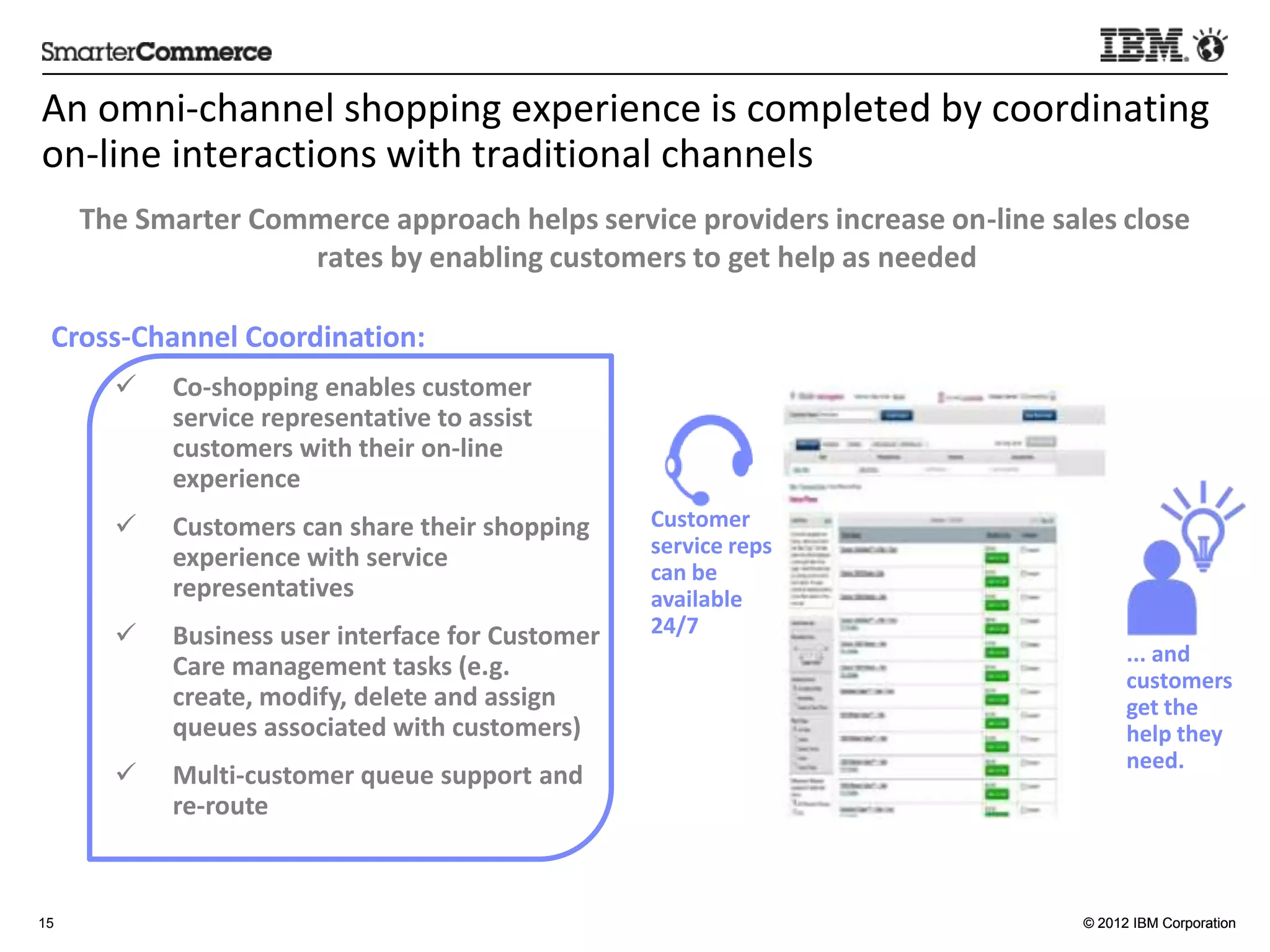 An	
  omni-­‐channel	
  shopping	
  experience	
  is	
  completed	
  by	
  coordina5ng	
  
on-­‐line	
  interac5ons	
  with	
  tradi5onal	
  channels	
  
     The	
  Smarter	
  Commerce	
  approach	
  helps	
  service	
  providers	
  increase	
  on-­‐line	
  sales	
  close	
  
                          rates	
  by	
  enabling	
  customers	
  to	
  get	
  help	
  as	
  needed	
  

 Cross-­‐Channel	
  Coordina:on:	
  
         ü    Co-­‐shopping	
  enables	
  customer	
  
               service	
  representa:ve	
  to	
  assist	
  
               customers	
  with	
  their	
  on-­‐line	
  
               experience	
  
         ü    Customers	
  can	
  share	
  their	
  shopping	
       Customer	
  
               experience	
  with	
  service	
                        service	
  reps	
  
                                                                      can	
  be	
  
               representa:ves	
                                       available	
  
         ü    Business	
  user	
  interface	
  for	
  Customer	
     24/7	
  
                                                                                                                     ...	
  and	
  
               Care	
  management	
  tasks	
  (e.g.	
  create,	
                                                     customers	
  
               modify,	
  delete	
  and	
  assign	
  queues	
                                                        get	
  the	
  
               associated	
  with	
  customers)	
                                                                    help	
  they	
  
                                                                                                                     need.	
  
         ü    Mul:-­‐customer	
  queue	
  support	
  and	
  
                                                                                                                     	
  
               re-­‐route	
  


15                                                                                                             © 2012 IBM Corporation
               	
  
 