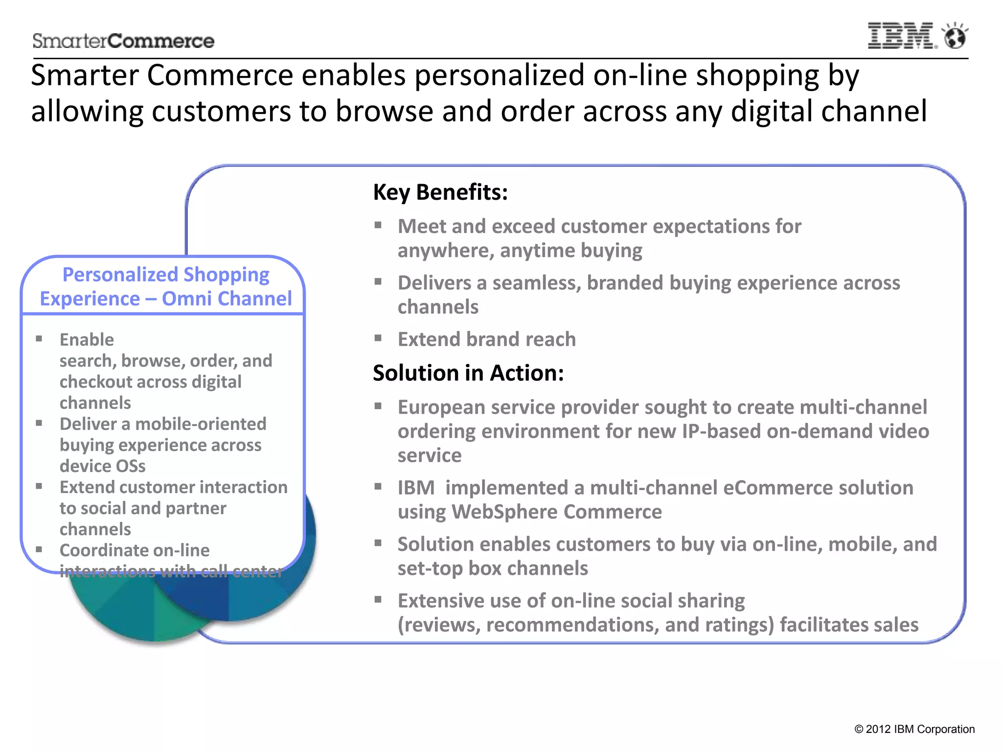 Smarter	
  Commerce	
  enables	
  personalized	
  on-­‐line	
  shopping	
  by	
  
allowing	
  customers	
  to	
  browse	
  and	
  order	
  across	
  any	
  digital	
  channel	
  

                                                    Key	
  Beneﬁts:	
  
                                                    §  Meet	
  and	
  exceed	
  customer	
  expecta:ons	
  for	
  anywhere,	
  
                                                        any:me	
  buying	
  
  Personalized	
  Shopping	
                        §  Delivers	
  a	
  seamless,	
  branded	
  buying	
  experience	
  across	
  
Experience	
  –	
  Omni	
  Channel	
                    channels	
  
§  Enable	
  search,	
  browse,	
                  §  Extend	
  brand	
  reach	
  
    order,	
  and	
  checkout	
  across	
  
    digital	
  channels	
                           Solu:on	
  in	
  Ac:on:	
  
§  Deliver	
  a	
  mobile-­‐oriented	
             §  European	
  service	
  provider	
  sought	
  to	
  create	
  mul:-­‐channel	
  
    buying	
  experience	
  across	
                    ordering	
  environment	
  for	
  new	
  IP-­‐based	
  on-­‐demand	
  video	
  
    device	
  OSs	
  
§  Extend	
  customer	
  interac:on	
                  service	
  
    to	
  social	
  and	
  partner	
                §  IBM	
  	
  implemented	
  a	
  mul:-­‐channel	
  eCommerce	
  solu:on	
  
    channels	
                                          using	
  WebSphere	
  Commerce	
  
§  Coordinate	
  on-­‐line	
  
    interac:ons	
  with	
  call	
  center	
  	
     §  Solu:on	
  enables	
  customers	
  to	
  buy	
  via	
  on-­‐line,	
  mobile,	
  and	
  
                                                        set-­‐top	
  box	
  channels	
  
                                                    §  Extensive	
  use	
  of	
  on-­‐line	
  social	
  sharing	
  (reviews,	
  
                                                        recommenda:ons,	
  and	
  ra:ngs)	
  facilitates	
  sales	
  



                                                                                                                                © 2012 IBM Corporation
 