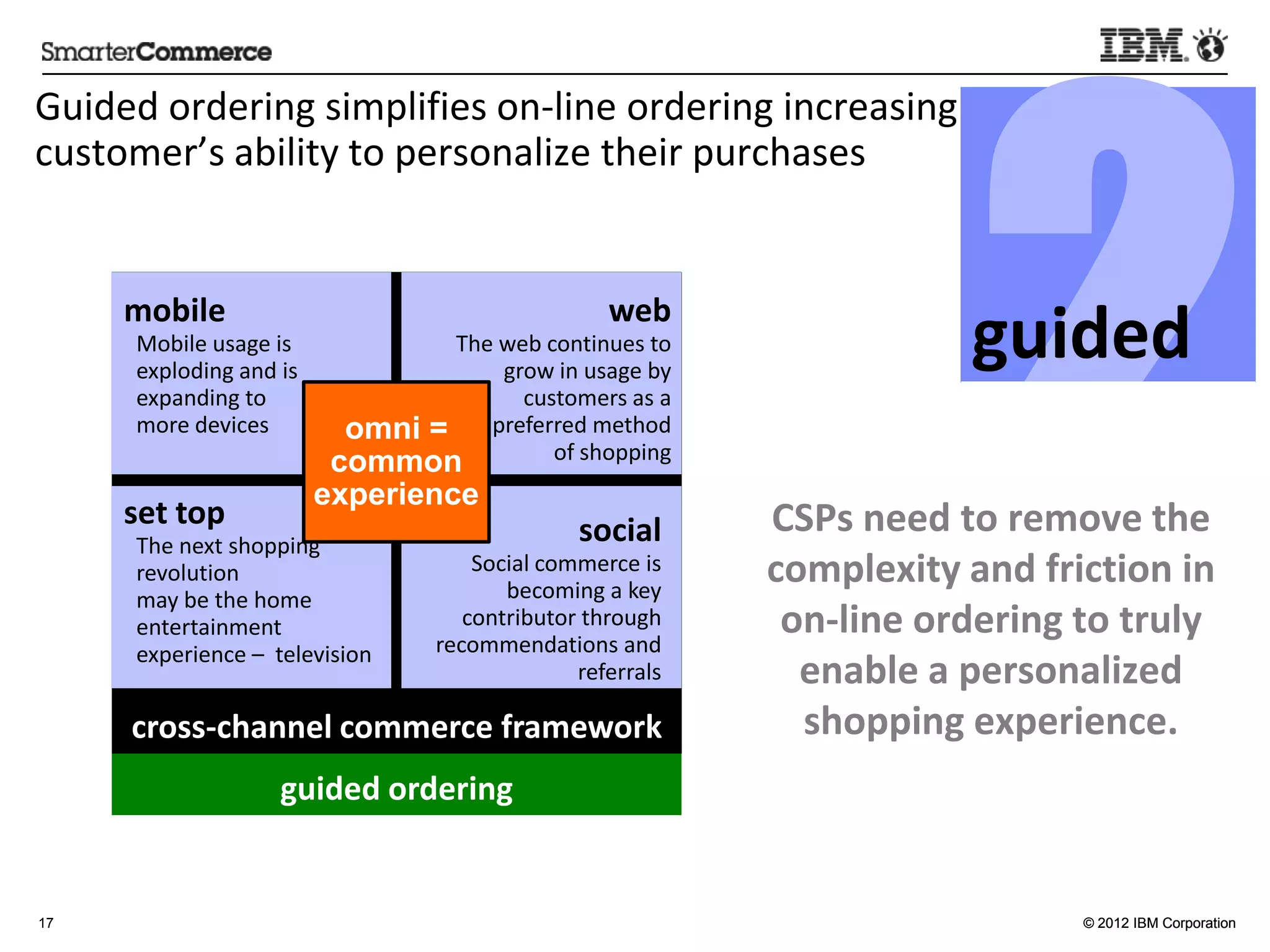 2
Guided	
  ordering	
  simpliﬁes	
  on-­‐line	
  ordering	
  increasing	
  
customer’s	
  ability	
  to	
  personalize	
  their	
  purchases	
  



                                                                                                              guided	
  
       mobile	
                                                           web	
  
        Mobile	
  usage	
  is	
                   The	
  web	
  con5nues	
  to	
  
        exploding	
  and	
  is	
                         grow	
  in	
  usage	
  by	
  
        expanding	
  to	
                                  customers	
  as	
  a	
  
        more	
  devices	
              omni =        preferred	
  method	
  
                                                                 of	
  shopping	
  
                                      common
                                     experience
       set	
  top                                                     social	
                  	
  CSPs	
  need	
  to	
  remove	
  
        The	
  next	
  shopping	
  
        revolu5on	
                                Social	
  commerce	
  is	
  
                                                      becoming	
  a	
  key	
  
                                                                                         the	
  complexity	
  and	
  fric:on	
  
        may	
  be	
  the	
  home	
  
        entertainment	
                           contributor	
  through	
  
                                                recommenda5ons	
  and	
  
                                                                                         in	
  on-­‐line	
  ordering	
  to	
  truly	
  
        experience	
  –	
  	
  television	
  
                                                                referrals	
                   enable	
  a	
  personalized	
  
                                                                          	
  
       cross-­‐channel	
  commerce	
  framework	
                                              shopping	
  experience.          	
  
                              guided	
  ordering	
  


17                                                                                                                      © 2012 IBM Corporation
 