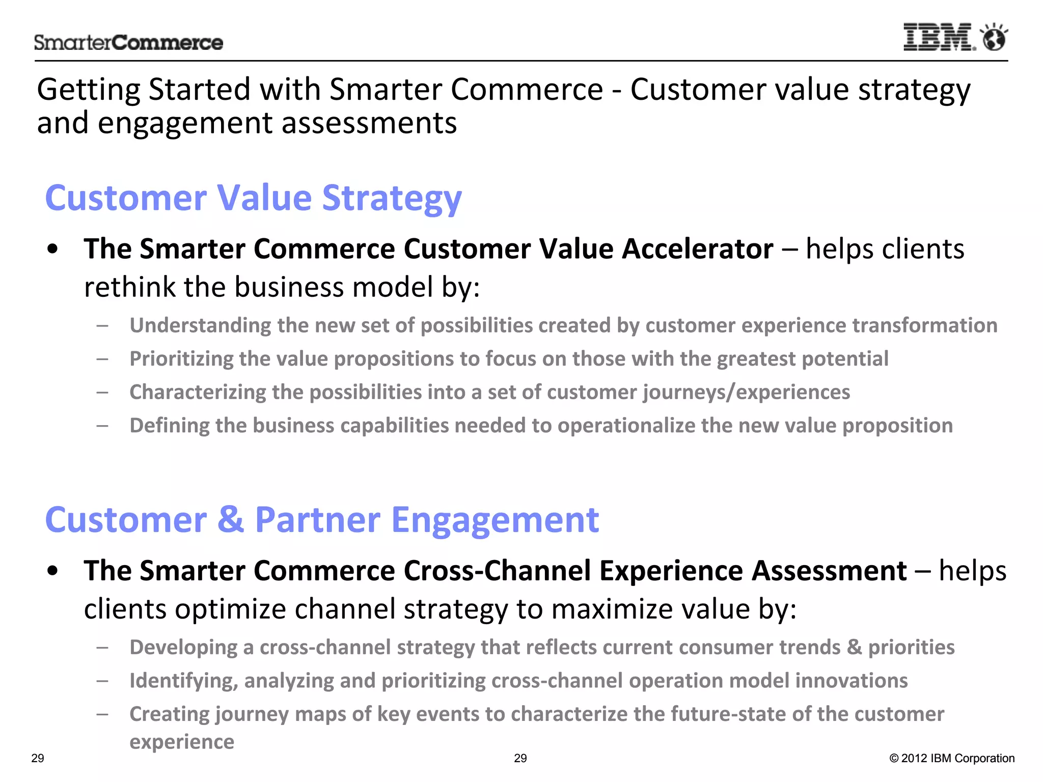Genng	
  Started	
  with	
  Smarter	
  Commerce	
  -­‐	
  Customer	
  value	
  strategy	
  
and	
  engagement	
  assessments	
  

     Customer	
  Value	
  Strategy	
  	
  	
  	
  
     •  The	
  Smarter	
  Commerce	
  Customer	
  Value	
  Accelerator	
  –	
  helps	
  clients	
  
        rethink	
  the	
  business	
  model	
  by:	
  
            –    Understanding	
  the	
  new	
  set	
  of	
  possibili:es	
  created	
  by	
  customer	
  experience	
  transforma:on	
  
            –    Priori:zing	
  the	
  value	
  proposi:ons	
  to	
  focus	
  on	
  those	
  with	
  the	
  greatest	
  poten:al	
  
            –    Characterizing	
  the	
  possibili:es	
  into	
  a	
  set	
  of	
  customer	
  journeys/experiences	
  
            –    Deﬁning	
  the	
  business	
  capabili:es	
  needed	
  to	
  opera:onalize	
  the	
  new	
  value	
  proposi:on	
  
     	
  
     Customer	
  &	
  Partner	
  Engagement	
  
     •  The	
  Smarter	
  Commerce	
  Cross-­‐Channel	
  Experience	
  Assessment	
  –	
  helps	
  
        clients	
  op5mize	
  channel	
  strategy	
  to	
  maximize	
  value	
  by:	
  
            –  Developing	
  a	
  cross-­‐channel	
  strategy	
  that	
  reﬂects	
  current	
  consumer	
  trends	
  &	
  priori:es	
  
            –  Iden:fying,	
  analyzing	
  and	
  priori:zing	
  cross-­‐channel	
  opera:on	
  model	
  innova:ons	
  
            –  Crea:ng	
  journey	
  maps	
  of	
  key	
  events	
  to	
  characterize	
  the	
  future-­‐state	
  of	
  the	
  customer	
  
               experience	
  
29                                                                       29                                                      © 2012 IBM Corporation
 