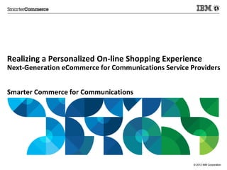 Realizing	
  a	
  Personalized	
  On-­‐line	
  Shopping	
  Experience	
  
Next-­‐Genera:on	
  eCommerce	
  for	
  Communica:ons	
  Service	
  Providers	
  
	
  
	
  
Smarter	
  Commerce	
  for	
  Communica:ons	
  
	
  
	
  
	
  



                                                                      © 2012 IBM Corporation
 