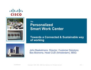 The

                    Personalized
                    Smart Work Center

                    Towards a Connected & Sustainable way
                    of working


                  John Baekelmans, Director, Customer Solutions
                  Bas Boorsma, Head CUD (Amsterdam), IBSG




Confidential   Copyright © 2007, 2008 , 2009 Cisco Systems, Inc. All rights reserved.   IBSG - 1
 