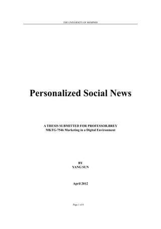 THE UNIVERSITY OF MEMPHIS




Personalized Social News


   A THESIS SUBMITTED FOR PROFESSOR.BREY
    MKTG-7546 Marketing in a Digital Environment




                        BY
                     YANG SUN




                      April 2012




                     Page 1 of 8
 