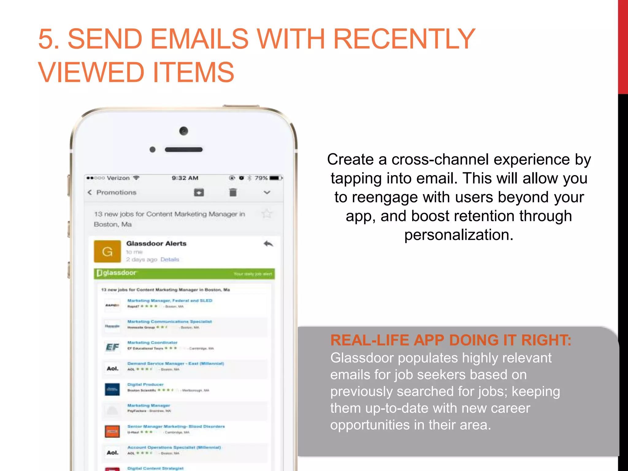 5. SEND EMAILS WITH RECENTLY
VIEWED ITEMS
Create a cross-channel experience by
tapping into email. This will allow you
to reengage with users beyond your
app, and boost retention through
personalization.
REAL-LIFE APP DOING IT RIGHT:
Glassdoor populates highly relevant
emails for job seekers based on
previously searched for jobs; keeping
them up-to-date with new career
opportunities in their area.
 