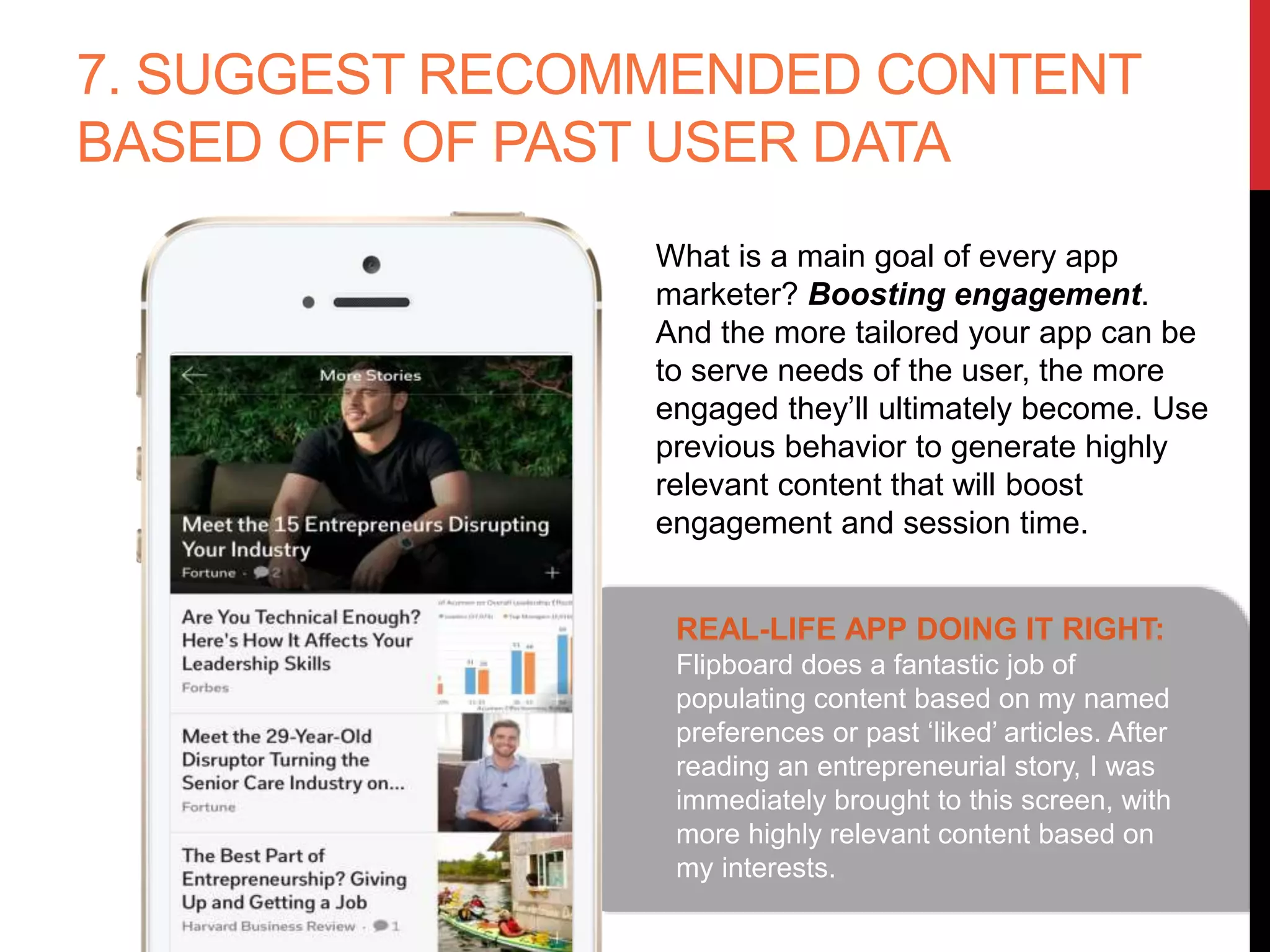7. SUGGEST RECOMMENDED CONTENT
BASED OFF OF PAST USER DATA
What is a main goal of every app
marketer? Boosting engagement. And
the more tailored your app can be to
serve needs of the user, the more
engaged they’ll ultimately become.
Use previous behavior to generate
highly relevant content that will boost
engagement and session time.
REAL-LIFE APP DOING IT RIGHT:
Flipboard does a fantastic job of
populating content based on my named
preferences or past ‘liked’ articles. After
reading an entrepreneurial story, I was
immediately brought to this screen, with
more highly relevant content based on
my interests.
 