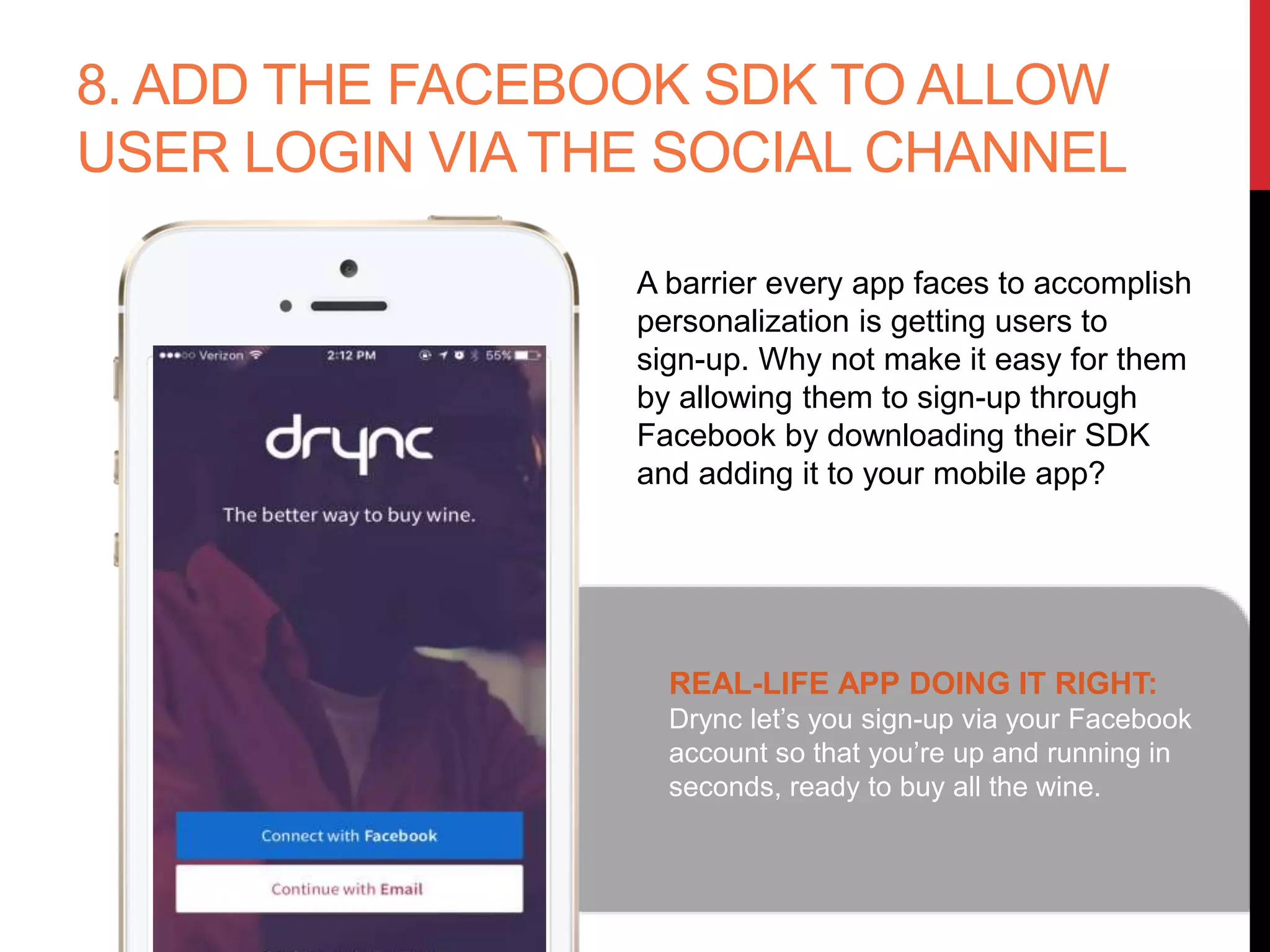 8. ADD THE FACEBOOK SDK TO ALLOW
USER LOGIN VIA THE SOCIAL CHANNEL
A barrier every app faces to accomplish
personalization is getting users to
sign-up. Why not make it easy for them
by allowing them to sign-up through
Facebook by downloading their SDK
and adding it to your mobile app?
REAL-LIFE APP DOING IT RIGHT:
Drync let’s you sign-up via your Facebook
account so that you’re up and running in
seconds, ready to buy all the wine.
 