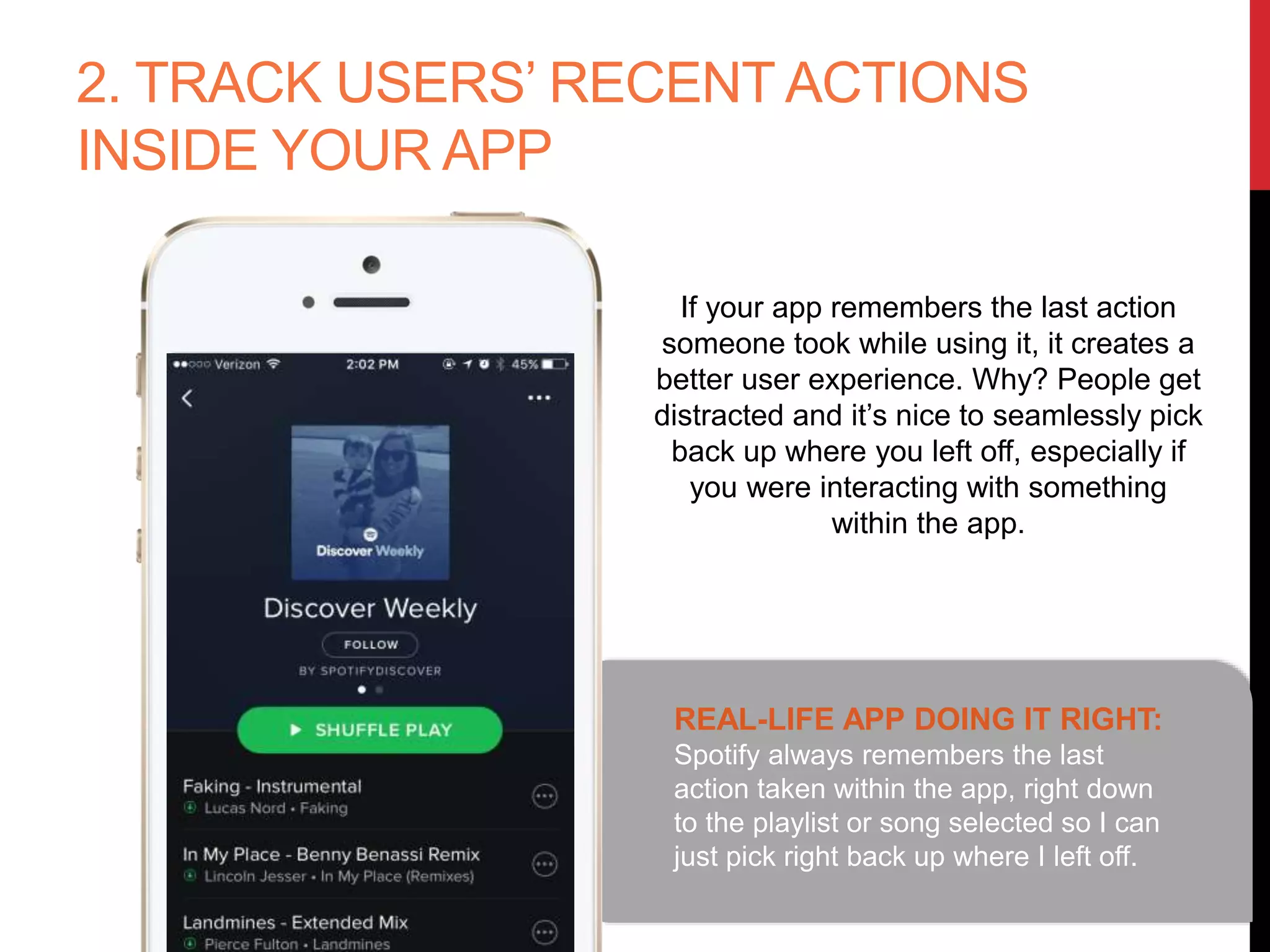 2. TRACK USERS’ RECENT ACTIONS
INSIDE YOUR APP
REAL-LIFE APP DOING IT RIGHT:
Spotify always remembers the last
action taken within the app, right down
to the playlist or song selected so I can
just pick right back up where I left off.
If your app remembers the last action
someone took while using it, it creates a
better user experience. Why? People get
distracted and it’s nice to seamlessly pick
back up where you left off, especially if
you were interacting with something
within the app.
 