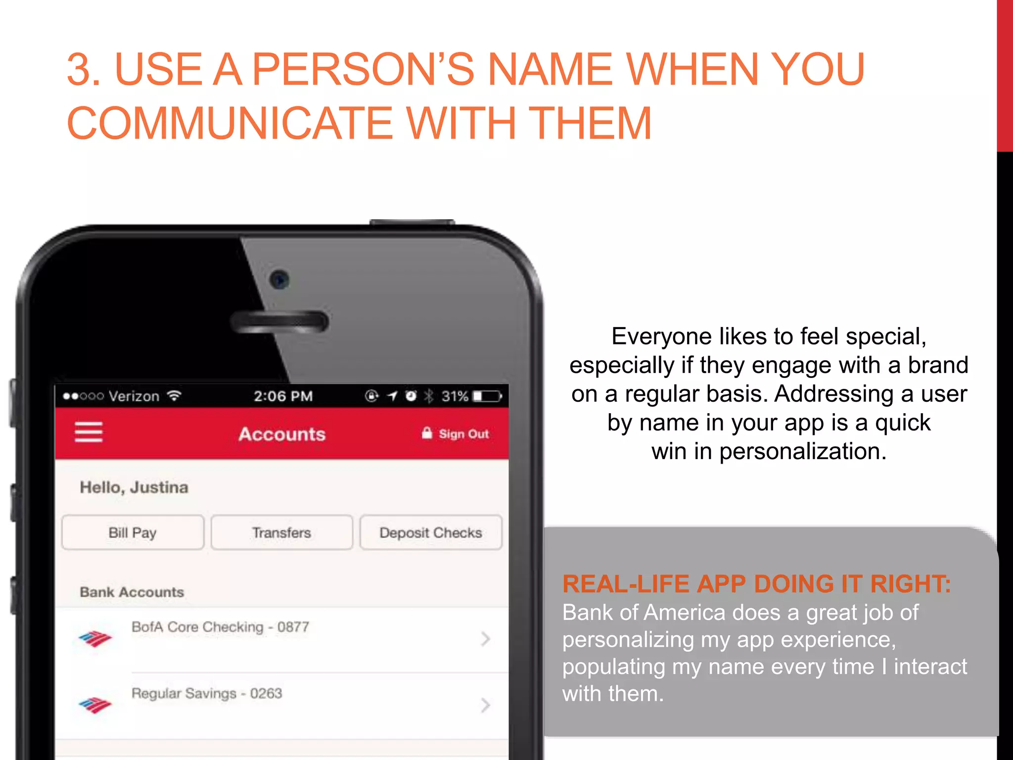 3. USE A PERSON’S NAME WHEN YOU
COMMUNICATE WITH THEM
REAL-LIFE APP DOING IT RIGHT:
Bank of America does a great job of
personalizing my app experience,
populating my name every time I
interact with them.
Everyone likes to feel special,
especially if they engage with a brand
on a regular basis. Addressing a user
by name in your app is a quick
win in personalization.
 