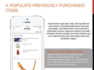 4. POPULATE PREVIOUSLY PURCHASED
ITEMS
REAL-LIFE APP DOING IT RIGHT:
Amazon always has my previous order history,
recently viewed items, and recommendations
handy upon opening their app. They make it
easy to repurchase, which is why they have all
my money.
eCommerce apps take note: Saving relevant
user history, including preferences and past
purchases, will make users more inclined to
continually convert. Apps are meant to be task-
oriented, and the simpler and more intuitive
you can make the task, the more likely users
will complete it again.
 