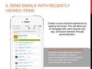 5. SEND EMAILS WITH RECENTLY
VIEWED ITEMS
Create a cross-channel experience by
tapping into email. This will allow you
to reengage with users beyond your
app, and boost retention through
personalization.
REAL-LIFE APP DOING IT RIGHT:
Glassdoor populates highly relevant
emails for job seekers based on
previously searched for jobs; keeping
them up-to-date with new career
opportunities in their area.
 