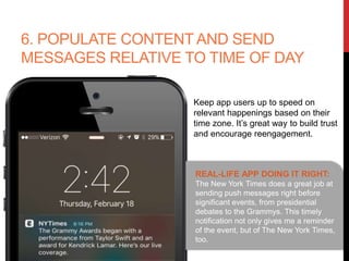 6. POPULATE CONTENT AND SEND
MESSAGES RELATIVE TO TIME OF
DAY
Keep app users up to speed on
relevant happenings based on their
time zone. It’s great way to build trust
and encourage reengagement.
REAL-LIFE APP DOING IT RIGHT:
The New York Times does a great job at
sending push messages right before
significant events, from presidential
debates to the Grammys. This timely
notification not only gives me a
reminder of the event, but of The New
York Times, too.
 