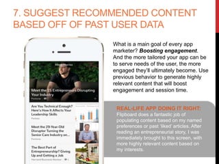 7. SUGGEST RECOMMENDED CONTENT
BASED OFF OF PAST USER DATA
What is a main goal of every app
marketer? Boosting engagement. And
the more tailored your app can be to
serve needs of the user, the more
engaged they’ll ultimately become.
Use previous behavior to generate
highly relevant content that will boost
engagement and session time.
REAL-LIFE APP DOING IT RIGHT:
Flipboard does a fantastic job of
populating content based on my named
preferences or past ‘liked’ articles. After
reading an entrepreneurial story, I was
immediately brought to this screen, with
more highly relevant content based on
my interests.
 