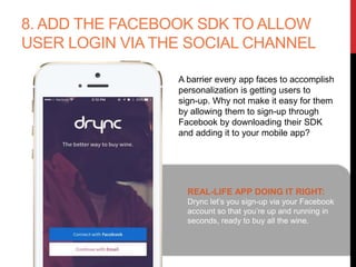 8. ADD THE FACEBOOK SDK TO ALLOW
USER LOGIN VIA THE SOCIAL CHANNEL
A barrier every app faces to accomplish
personalization is getting users to
sign-up. Why not make it easy for them
by allowing them to sign-up through
Facebook by downloading their SDK
and adding it to your mobile app?
REAL-LIFE APP DOING IT RIGHT:
Drync let’s you sign-up via your Facebook
account so that you’re up and running in
seconds, ready to buy all the wine.
 