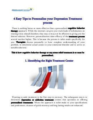 4 Easy Tips to Personalize your Depression Treatment 
process 
There is nothing better or more effective than a personalized cognitive behavior 
therapy approach. While the internet can give you truck loads of information on 
treating stress related disorders; they may or may not be efficient in giving you the 
desired solution. However, personalization takes efficacy of the treatment process 
several notches higher. This is because the process is tailor-made specifically for 
you. Therapists discuss personally to have complete understanding of your 
problem, to determine actual causes to your emotional disorder and to arrive at 
suitable solutions. 
This is how cognitive behavior therapy or any stress relief treatment is or must be 
personalized. 
1. Identifying the Right Treatment Center 
Wanting to seek treatment is the first step to recovery. The subsequent step is to 
determine depression or addiction treatment centers that specialize in offering 
personalized treatments. When the approach is tailor-made to your specifications 
and preferences, chances of quick recovery and long lasting results are enhanced. 
 