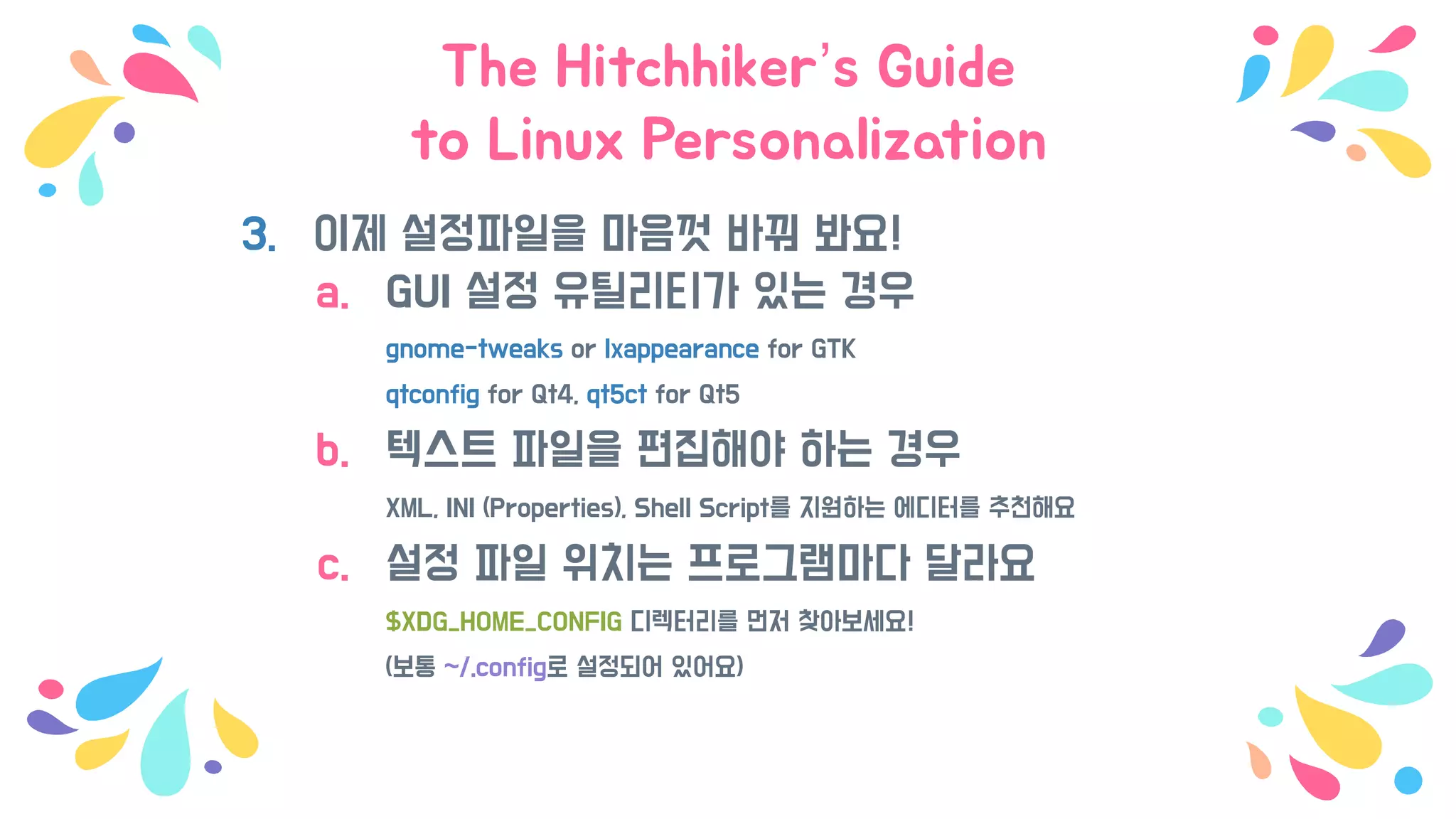 The Hitchhiker’s Guide
to Linux Personalization
3. 이제 설정파일을 마음껏 바꿔 봐요!
a. GUI 설정 유틸리티가 있는 경우
gnome-tweaks or lxappearance for GTK
qtconfig for Qt4, qt5ct for Qt5
b. 텍스트 파일을 편집해야 하는 경우
XML, INI (Properties), Shell Script를 지원하는 에디터를 추천해요
c. 설정 파일 위치는 프로그램마다 달라요
$XDG_HOME_CONFIG 디렉터리를 먼저 찾아보세요!
(보통 ~/.config로 설정되어 있어요)
 
