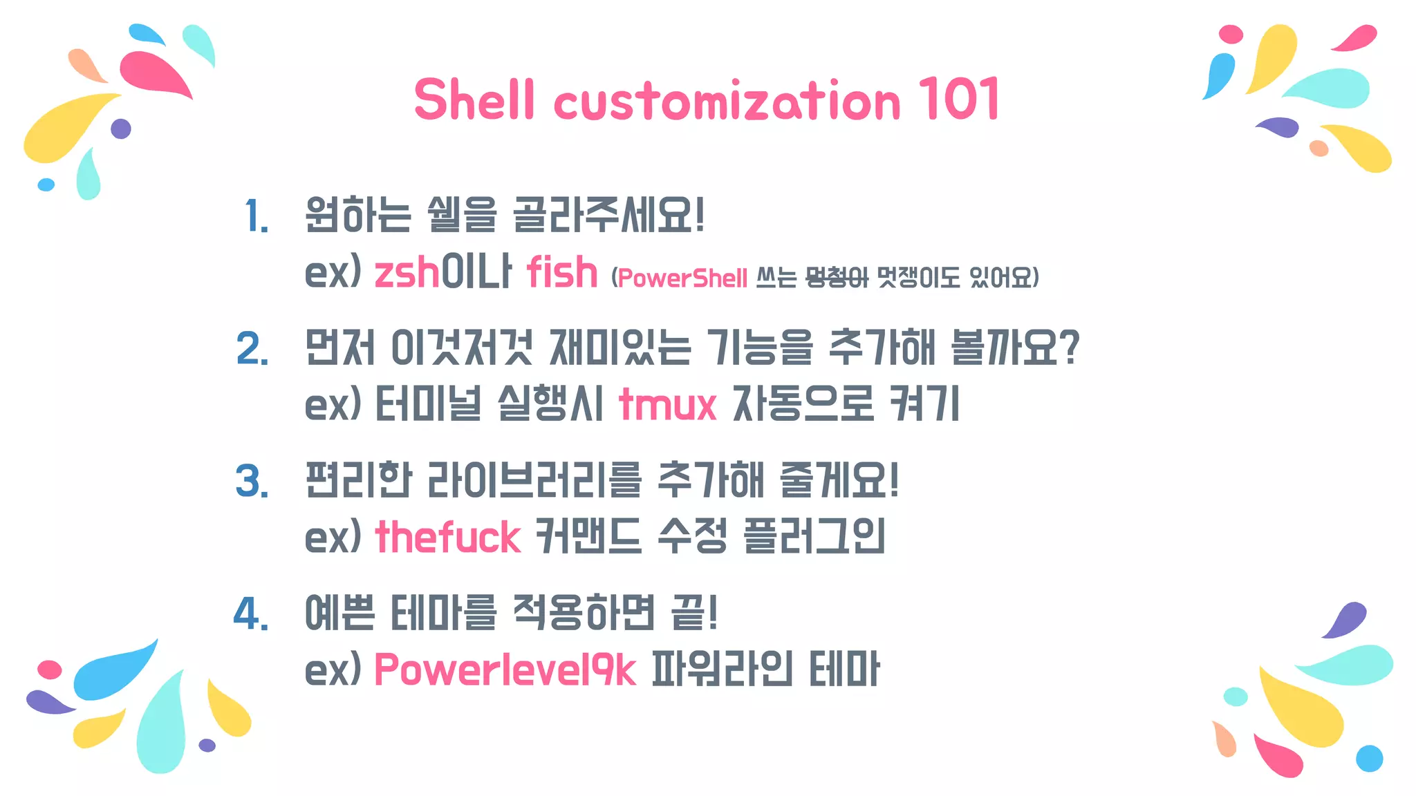 Shell customization 101
1. 원하는 쉘을 골라주세요!
ex) zsh이나 fish (PowerShell 쓰는 멍청이 멋쟁이도 있어요)
2. 먼저 이것저것 재미있는 기능을 추가해 볼까요?
ex) 터미널 실행시 tmux 자동으로 켜기
3. 편리한 라이브러리를 추가해 줄게요!
ex) thefuck 커맨드 수정 플러그인
4. 예쁜 테마를 적용하면 끝!
ex) Powerlevel9k 파워라인 테마
 