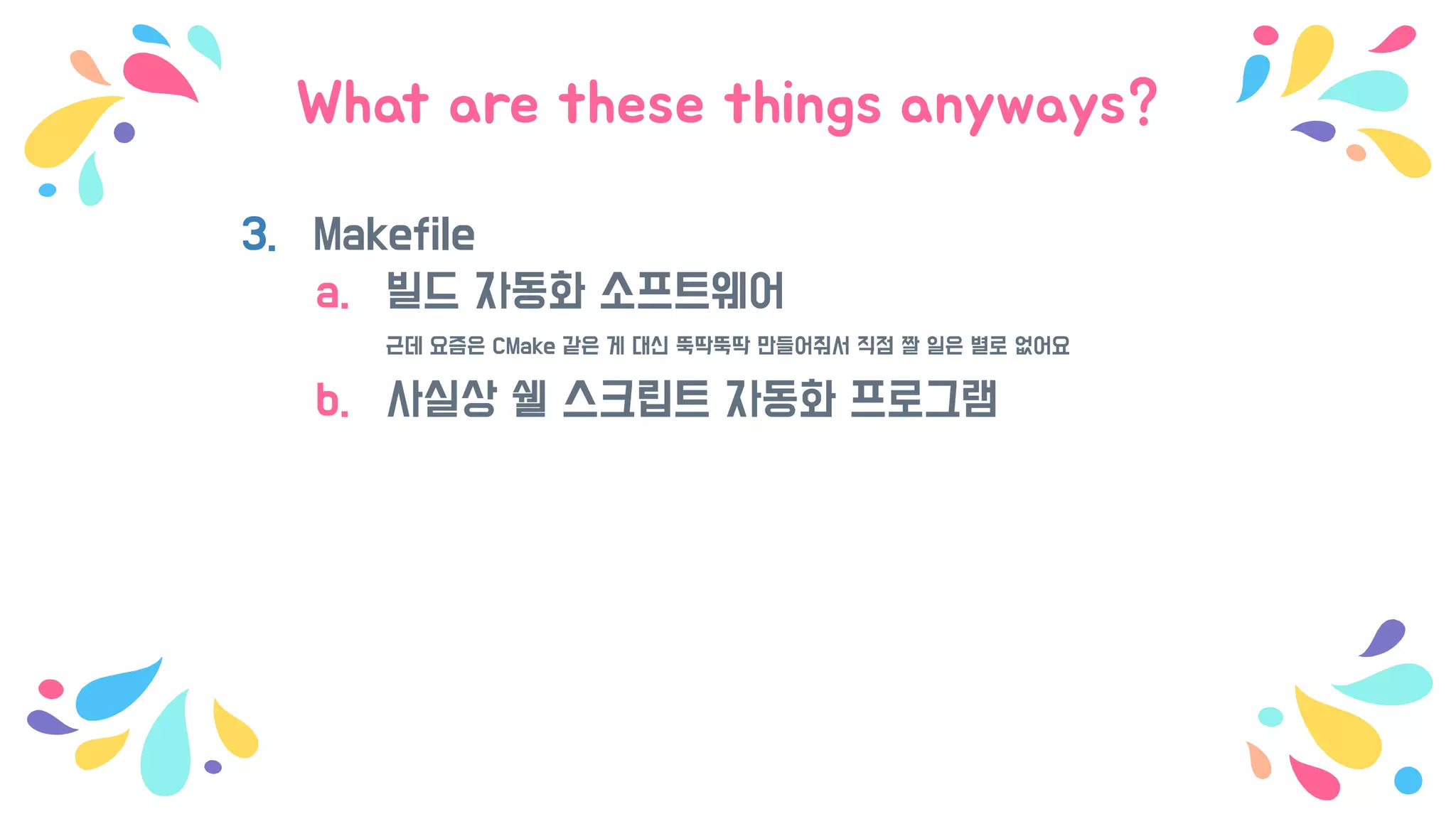 What are these things anyways?
3. Makefile
a. 빌드 자동화 소프트웨어
근데 요즘은 CMake 같은 게 대신 뚝딱뚝딱 만들어줘서 직점 짤 일은 별로 없어요
b. 사실상 쉘 스크립트 자동화 프로그램
 